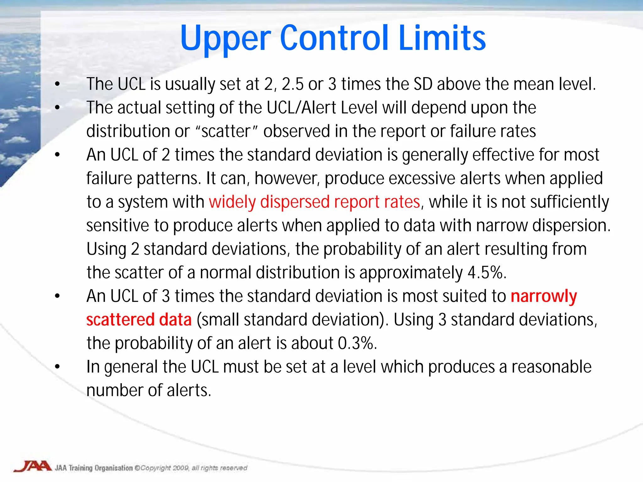 • The UCL is usually set at 2, 2.5 or 3 times the SD above the mean level.
• The actual setting of the UCL/Alert Level will depend upon the
distribution or “scatter” observed in the report or failure rates
• An UCL of 2 times the standard deviation is generally effective for most
failure patterns. It can, however, produce excessive alerts when applied
to a system with widely dispersed report rates, while it is not sufficiently
sensitive to produce alerts when applied to data with narrow dispersion.
Using 2 standard deviations, the probability of an alert resulting from
the scatter of a normal distribution is approximately 4.5%.
• An UCL of 3 times the standard deviation is most suited to narrowly
scattered data (small standard deviation). Using 3 standard deviations,
the probability of an alert is about 0.3%.
• In general the UCL must be set at a level which produces a reasonable
number of alerts.
Upper Control Limits
 