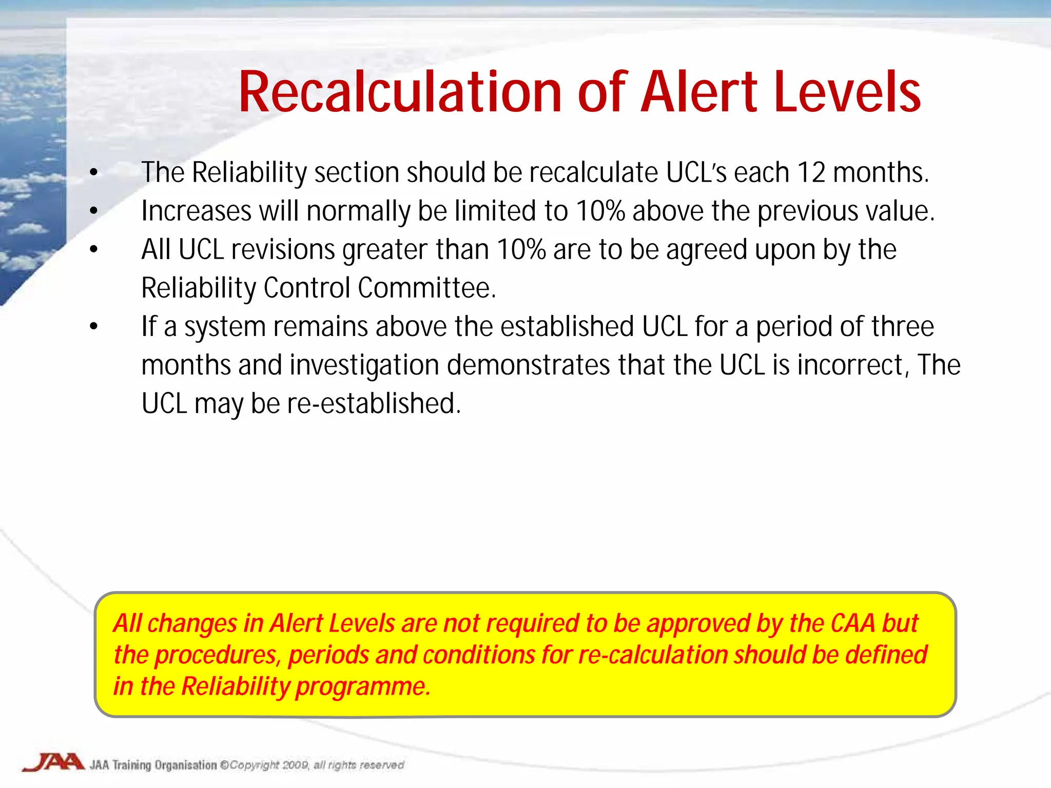 Recalculation of Alert Levels
• The Reliability section should be recalculate UCL’s each 12 months.
• Increases will normally be limited to 10% above the previous value.
• All UCL revisions greater than 10% are to be agreed upon by the
Reliability Control Committee.
• If a system remains above the established UCL for a period of three
months and investigation demonstrates that the UCL is incorrect, The
UCL may be re-established.
All changes in Alert Levels are not required to be approved by the CAA but
the procedures, periods and conditions for re-calculation should be defined
in the Reliability programme.
 