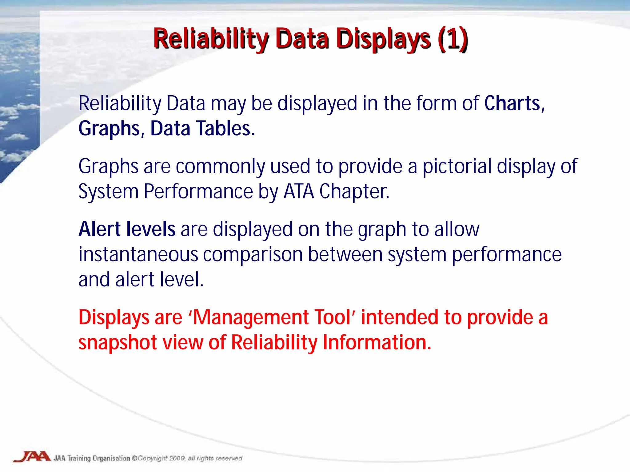 Reliability Data may be displayed in the form of Charts,
Graphs, Data Tables.
Graphs are commonly used to provide a pictorial display of
System Performance by ATA Chapter.
Alert levels are displayed on the graph to allow
instantaneous comparison between system performance
and alert level.
Displays are ‘Management Tool’ intended to provide a
snapshot view of Reliability Information.
Reliability Data Displays (1)
 