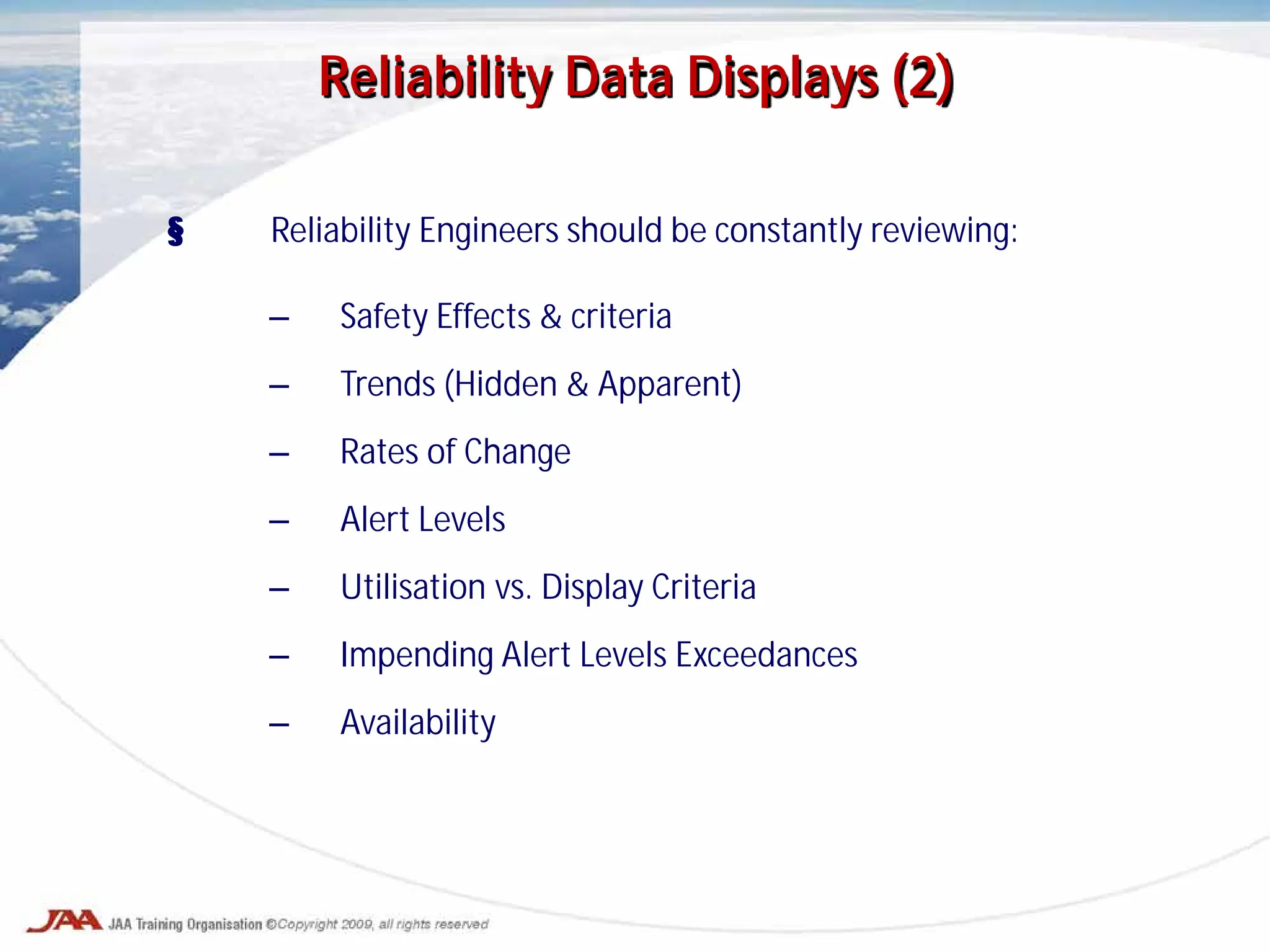§ Reliability Engineers should be constantly reviewing:
– Safety Effects & criteria
– Trends (Hidden & Apparent)
– Rates of Change
– Alert Levels
– Utilisation vs. Display Criteria
– Impending Alert Levels Exceedances
– Availability
Reliability Data Displays (2)
 