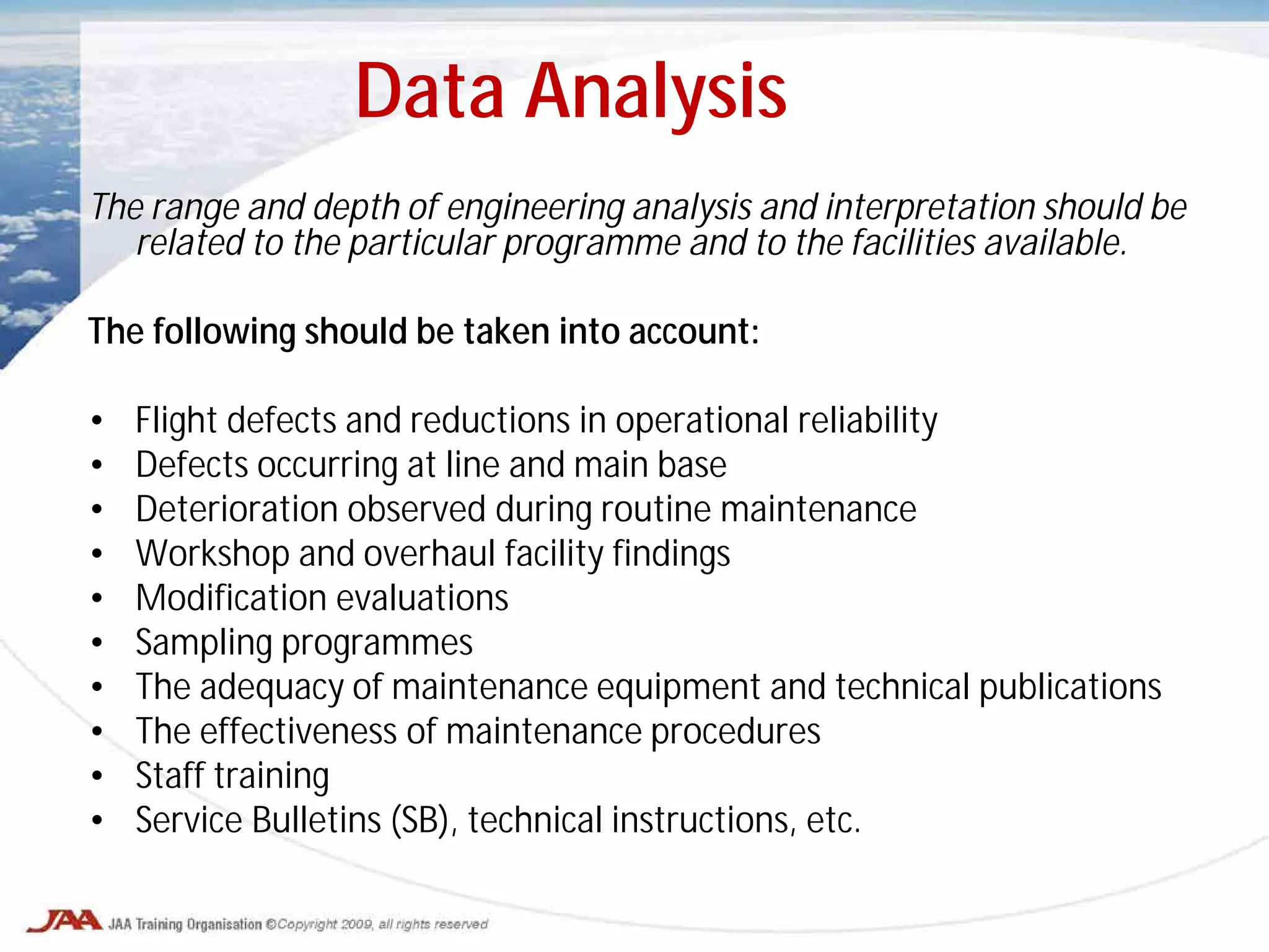 The range and depth of engineering analysis and interpretation should be
related to the particular programme and to the facilities available.
The following should be taken into account:
• Flight defects and reductions in operational reliability
• Defects occurring at line and main base
• Deterioration observed during routine maintenance
• Workshop and overhaul facility findings
• Modification evaluations
• Sampling programmes
• The adequacy of maintenance equipment and technical publications
• The effectiveness of maintenance procedures
• Staff training
• Service Bulletins (SB), technical instructions, etc.
Data Analysis
 