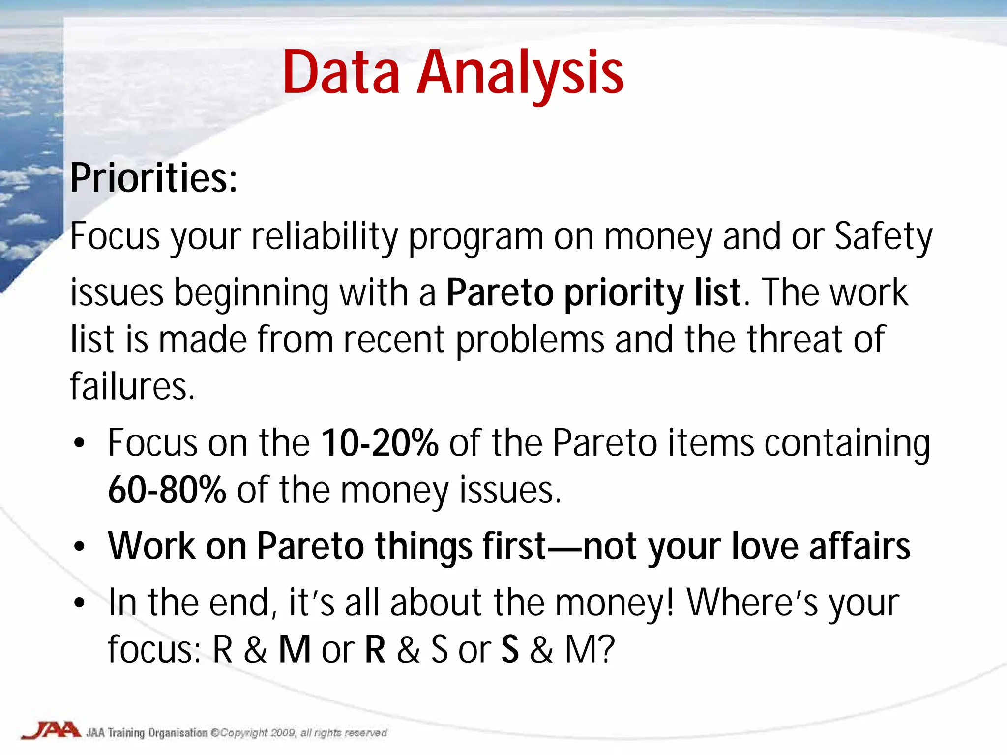 Priorities:
Focus your reliability program on money and or Safety
issues beginning with a Pareto priority list. The work
list is made from recent problems and the threat of
failures.
• Focus on the 10-20% of the Pareto items containing
60-80% of the money issues.
• Work on Pareto things first—not your love affairs
• In the end, it’s all about the money! Where’s your
focus: R & M or R & S or S & M?
Data Analysis
 