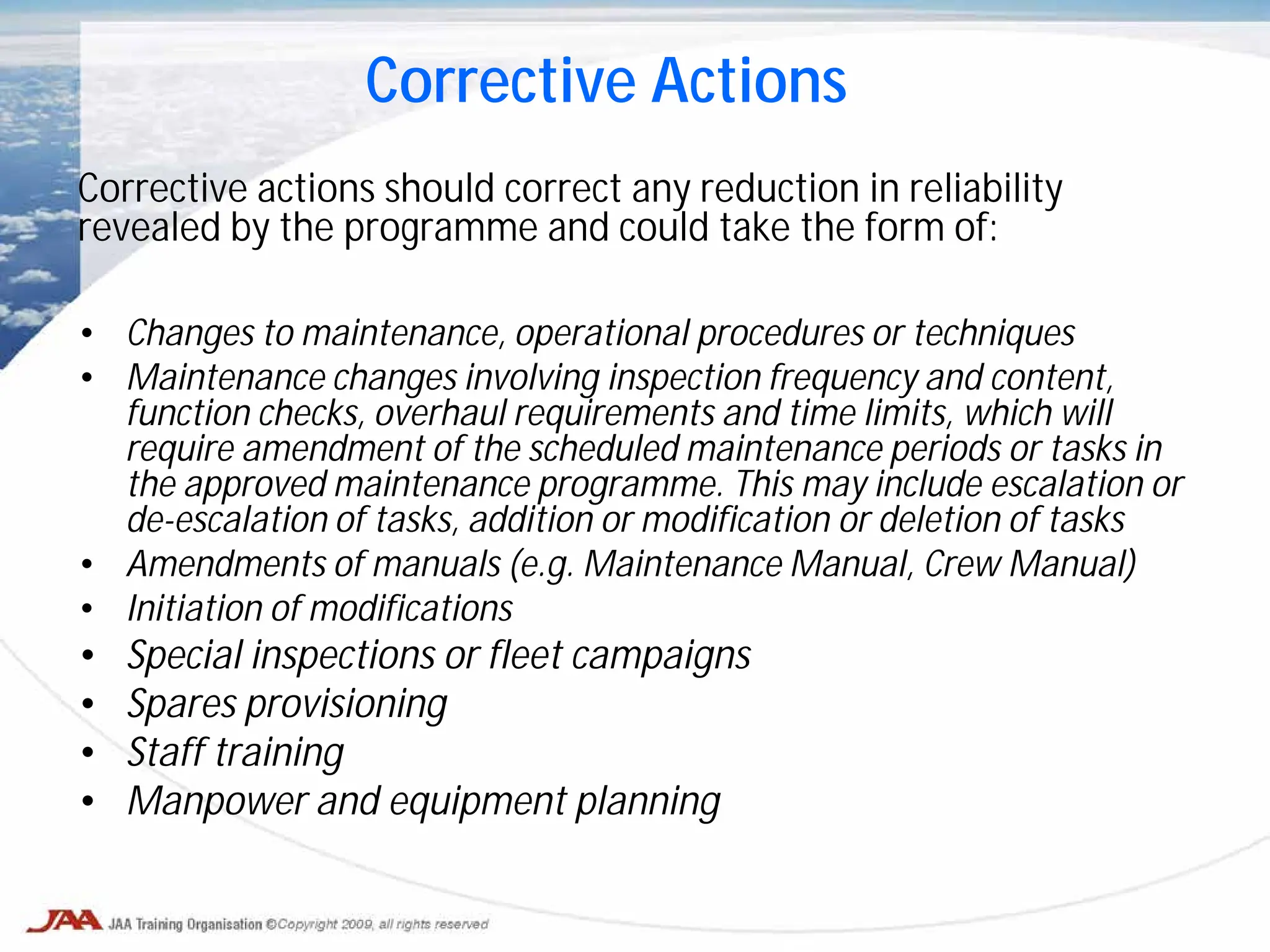 Corrective actions should correct any reduction in reliability
revealed by the programme and could take the form of:
• Changes to maintenance, operational procedures or techniques
• Maintenance changes involving inspection frequency and content,
function checks, overhaul requirements and time limits, which will
require amendment of the scheduled maintenance periods or tasks in
the approved maintenance programme. This may include escalation or
de-escalation of tasks, addition or modification or deletion of tasks
• Amendments of manuals (e.g. Maintenance Manual, Crew Manual)
• Initiation of modifications
• Special inspections or fleet campaigns
• Spares provisioning
• Staff training
• Manpower and equipment planning
Corrective Actions
 