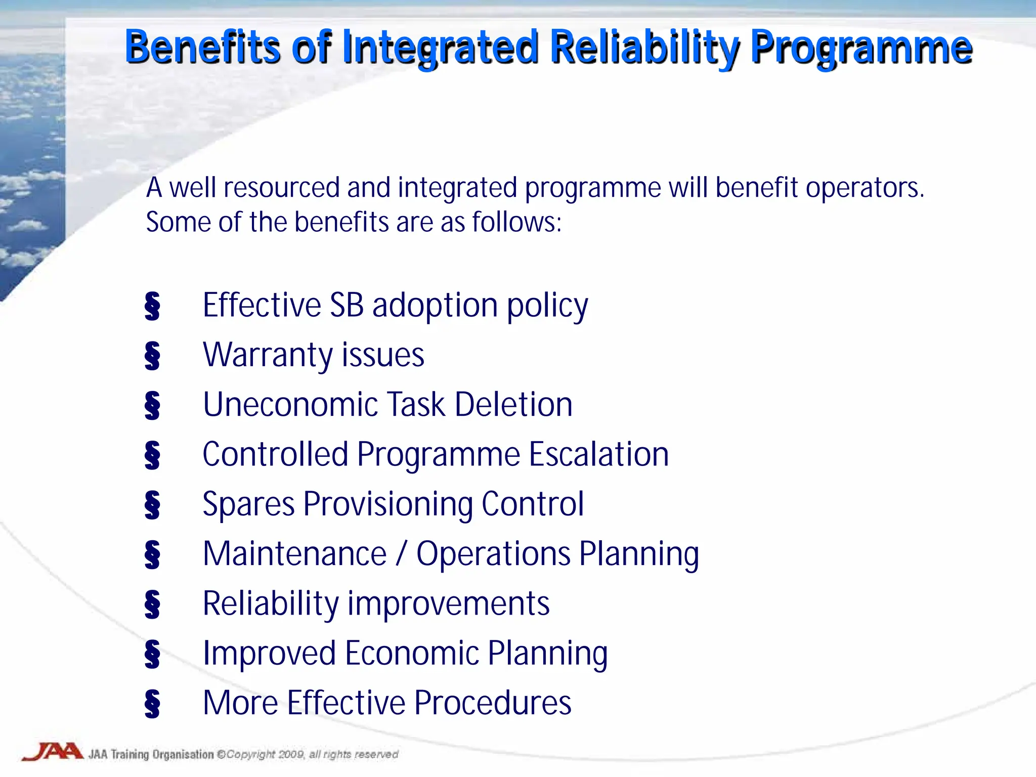 Benefits of Integrated Reliability Programme
A well resourced and integrated programme will benefit operators.
Some of the benefits are as follows:
§ Effective SB adoption policy
§ Warranty issues
§ Uneconomic Task Deletion
§ Controlled Programme Escalation
§ Spares Provisioning Control
§ Maintenance / Operations Planning
§ Reliability improvements
§ Improved Economic Planning
§ More Effective Procedures
 