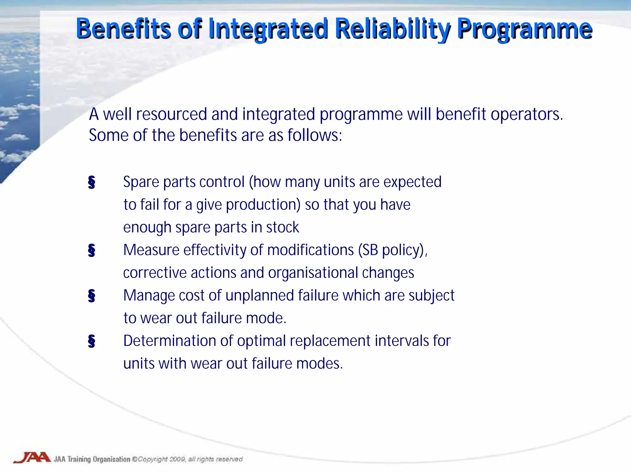 Benefits of Integrated Reliability Programme
A well resourced and integrated programme will benefit operators.
Some of the benefits are as follows:
§ Spare parts control (how many units are expected
to fail for a give production) so that you have
enough spare parts in stock
§ Measure effectivity of modifications (SB policy),
corrective actions and organisational changes
§ Manage cost of unplanned failure which are subject
to wear out failure mode.
§ Determination of optimal replacement intervals for
units with wear out failure modes.
 
