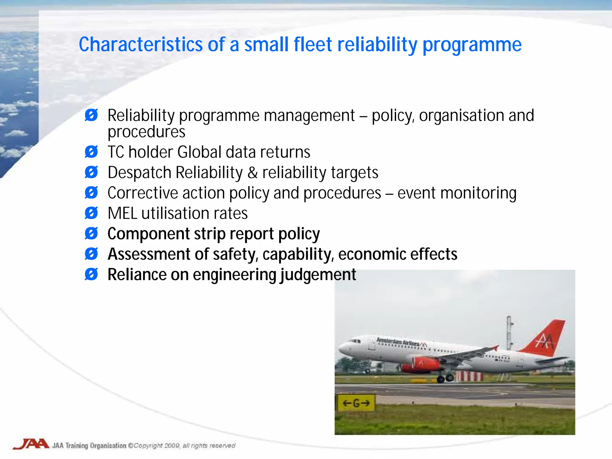 Ø Reliability programme management – policy, organisation and
procedures
Ø TC holder Global data returns
Ø Despatch Reliability & reliability targets
Ø Corrective action policy and procedures – event monitoring
Ø MEL utilisation rates
Ø Component strip report policy
Ø Assessment of safety, capability, economic effects
Ø Reliance on engineering judgement
Characteristics of a small fleet reliability programme
 