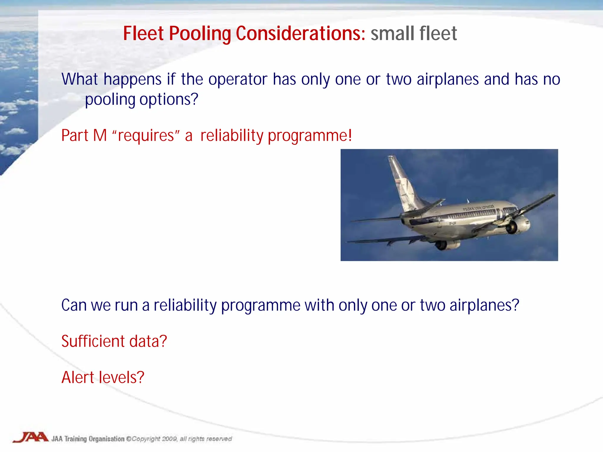 What happens if the operator has only one or two airplanes and has no
pooling options?
Part M “requires” a reliability programme!
Can we run a reliability programme with only one or two airplanes?
Sufficient data?
Alert levels?
Fleet Pooling Considerations: small fleet
 
