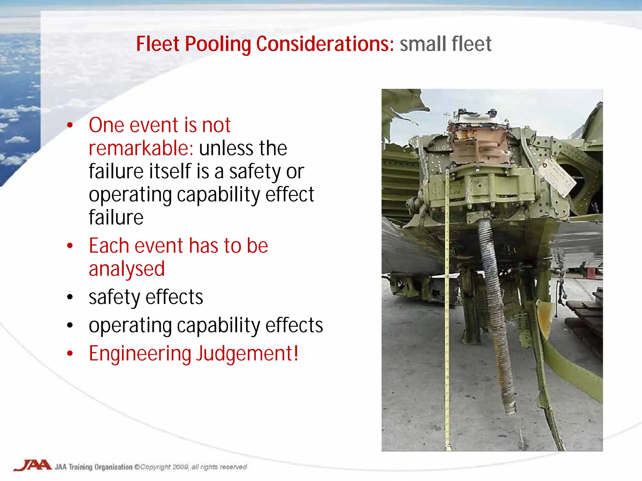 • One event is not
remarkable: unless the
failure itself is a safety or
operating capability effect
failure
• Each event has to be
analysed
• safety effects
• operating capability effects
• Engineering Judgement!
Fleet Pooling Considerations: small fleet
 