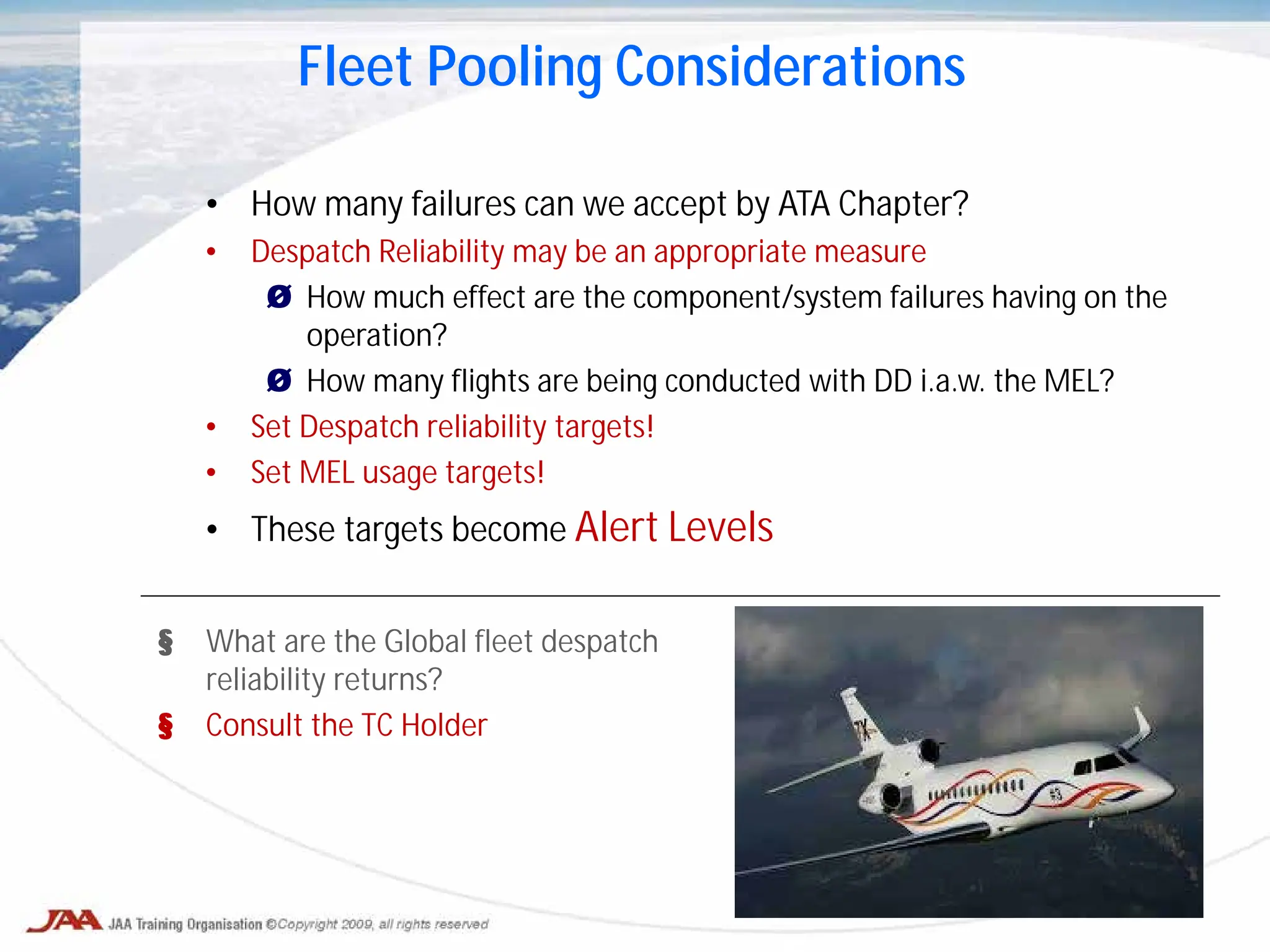 • How many failures can we accept by ATA Chapter?
• Despatch Reliability may be an appropriate measure
Ø How much effect are the component/system failures having on the
operation?
Ø How many flights are being conducted with DD i.a.w. the MEL?
• Set Despatch reliability targets!
• Set MEL usage targets!
• These targets become Alert Levels
Fleet Pooling Considerations
§ What are the Global fleet despatch
reliability returns?
§ Consult the TC Holder
 