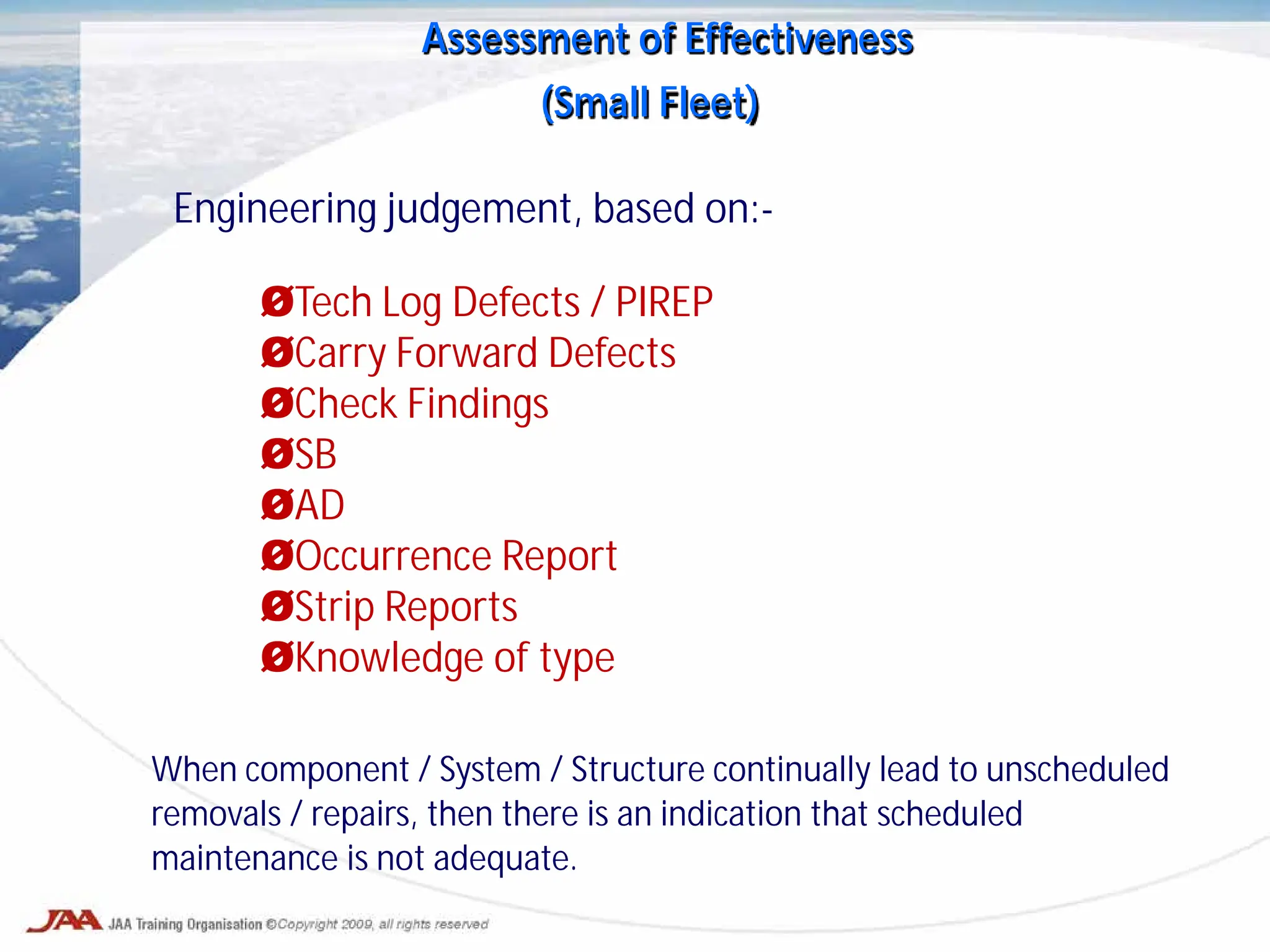 Assessment of Effectiveness
(Small Fleet)
Engineering judgement, based on:-
ØTech Log Defects / PIREP
ØCarry Forward Defects
ØCheck Findings
ØSB
ØAD
ØOccurrence Report
ØStrip Reports
ØKnowledge of type
When component / System / Structure continually lead to unscheduled
removals / repairs, then there is an indication that scheduled
maintenance is not adequate.
 