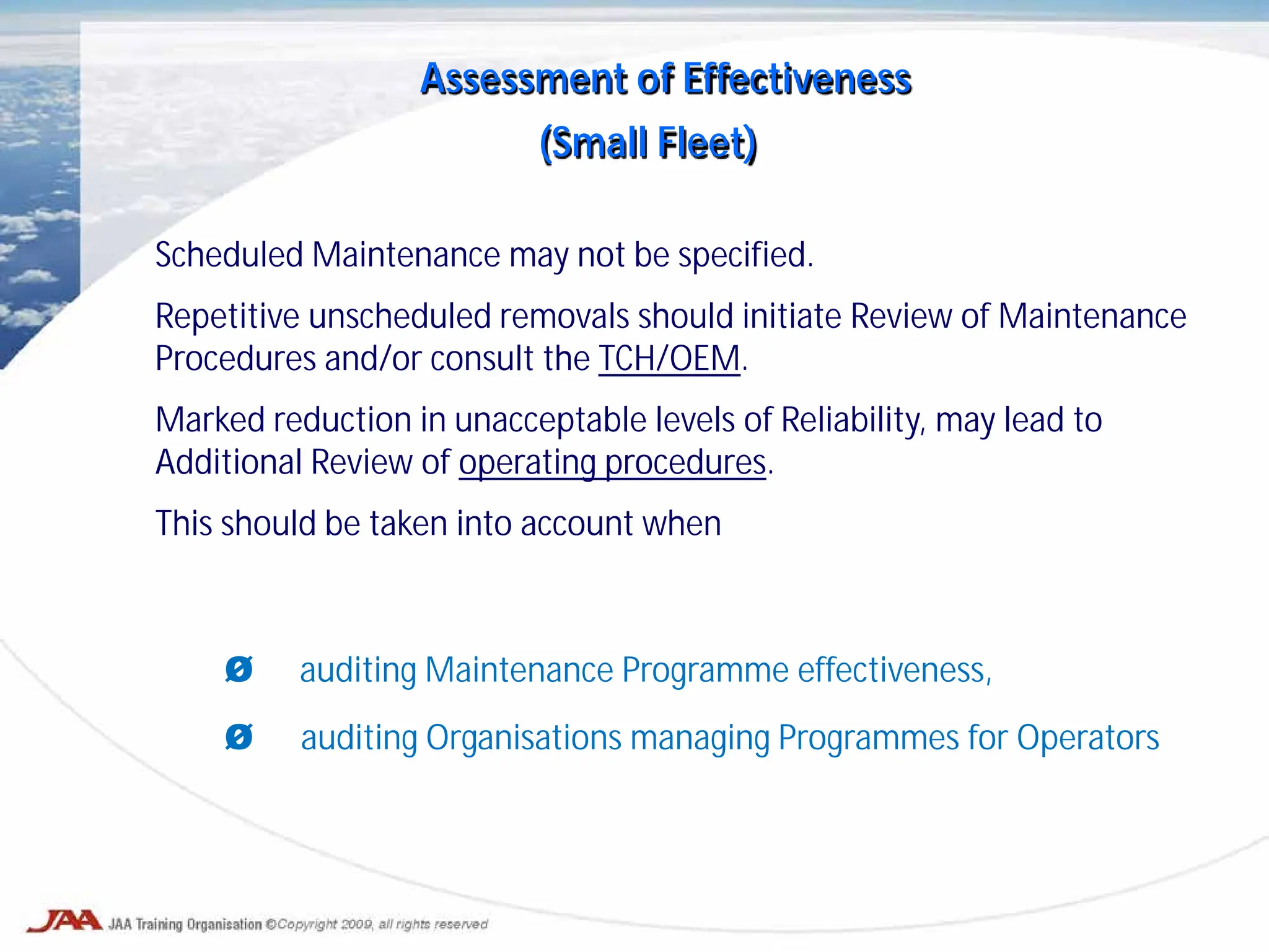 Scheduled Maintenance may not be specified.
Repetitive unscheduled removals should initiate Review of Maintenance
Procedures and/or consult the TCH/OEM.
Marked reduction in unacceptable levels of Reliability, may lead to
Additional Review of operating procedures.
This should be taken into account when
Ø auditing Maintenance Programme effectiveness,
Ø auditing Organisations managing Programmes for Operators
Assessment of Effectiveness
(Small Fleet)
 
