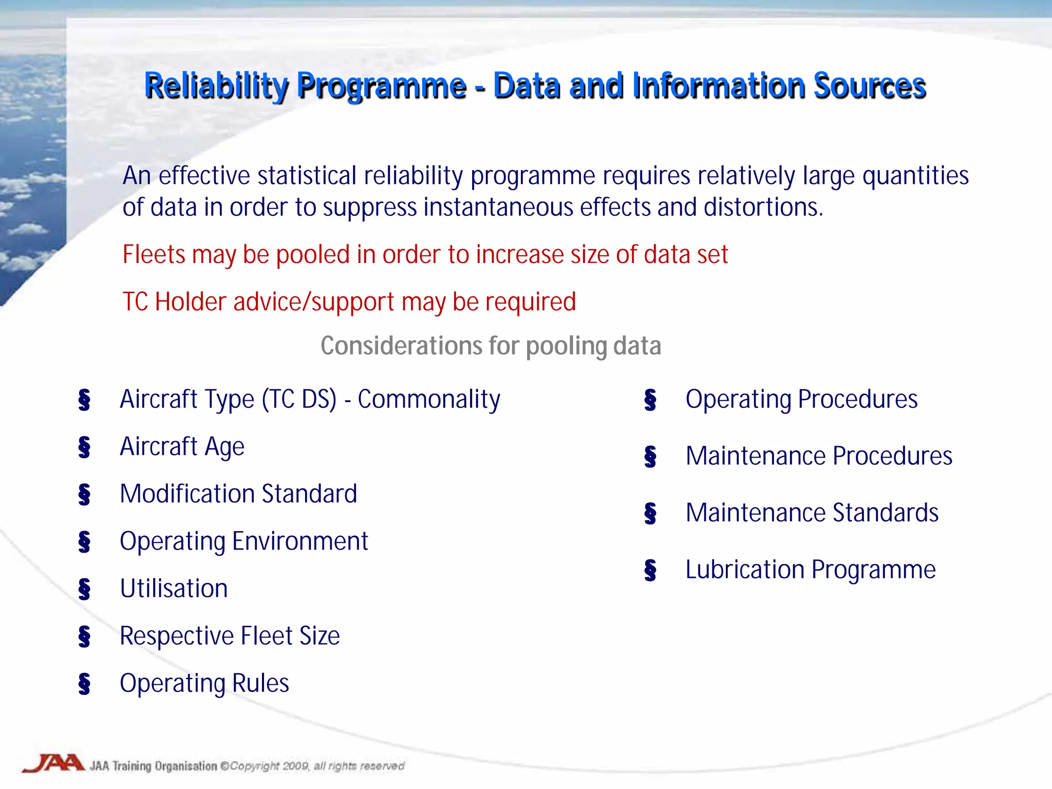 An effective statistical reliability programme requires relatively large quantities
of data in order to suppress instantaneous effects and distortions.
Fleets may be pooled in order to increase size of data set
TC Holder advice/support may be required
Reliability Programme - Data and Information Sources
§ Aircraft Type (TC DS) - Commonality
§ Aircraft Age
§ Modification Standard
§ Operating Environment
§ Utilisation
§ Respective Fleet Size
§ Operating Rules
Considerations for pooling data
§ Operating Procedures
§ Maintenance Procedures
§ Maintenance Standards
§ Lubrication Programme
 
