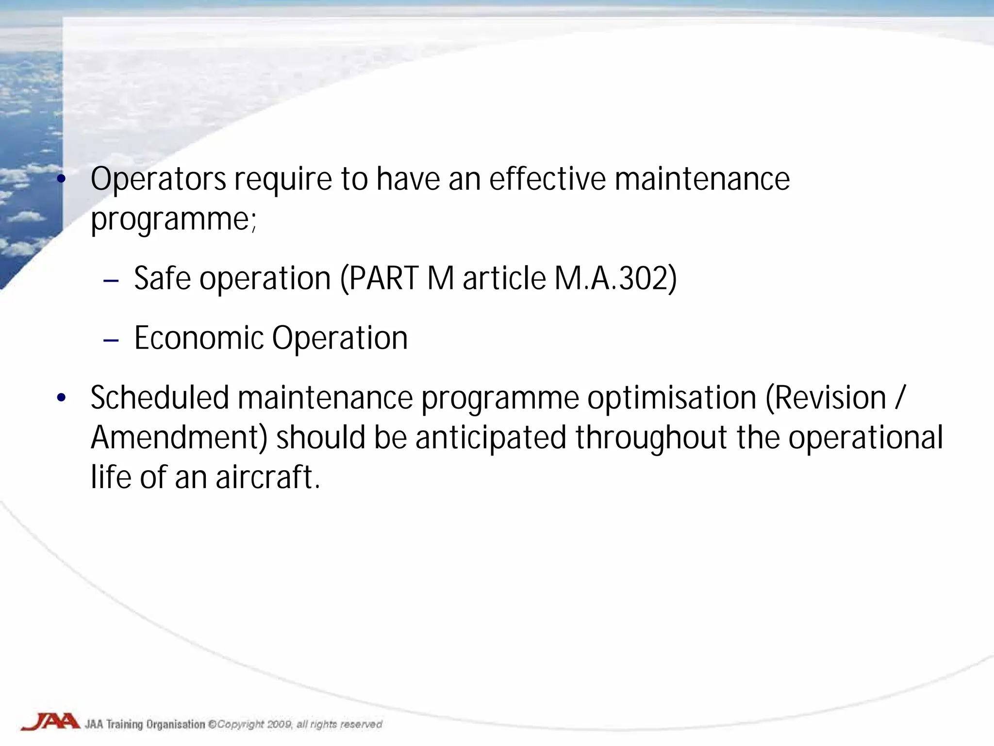 • Operators require to have an effective maintenance
programme;
– Safe operation (PART M article M.A.302)
– Economic Operation
• Scheduled maintenance programme optimisation (Revision /
Amendment) should be anticipated throughout the operational
life of an aircraft.
 