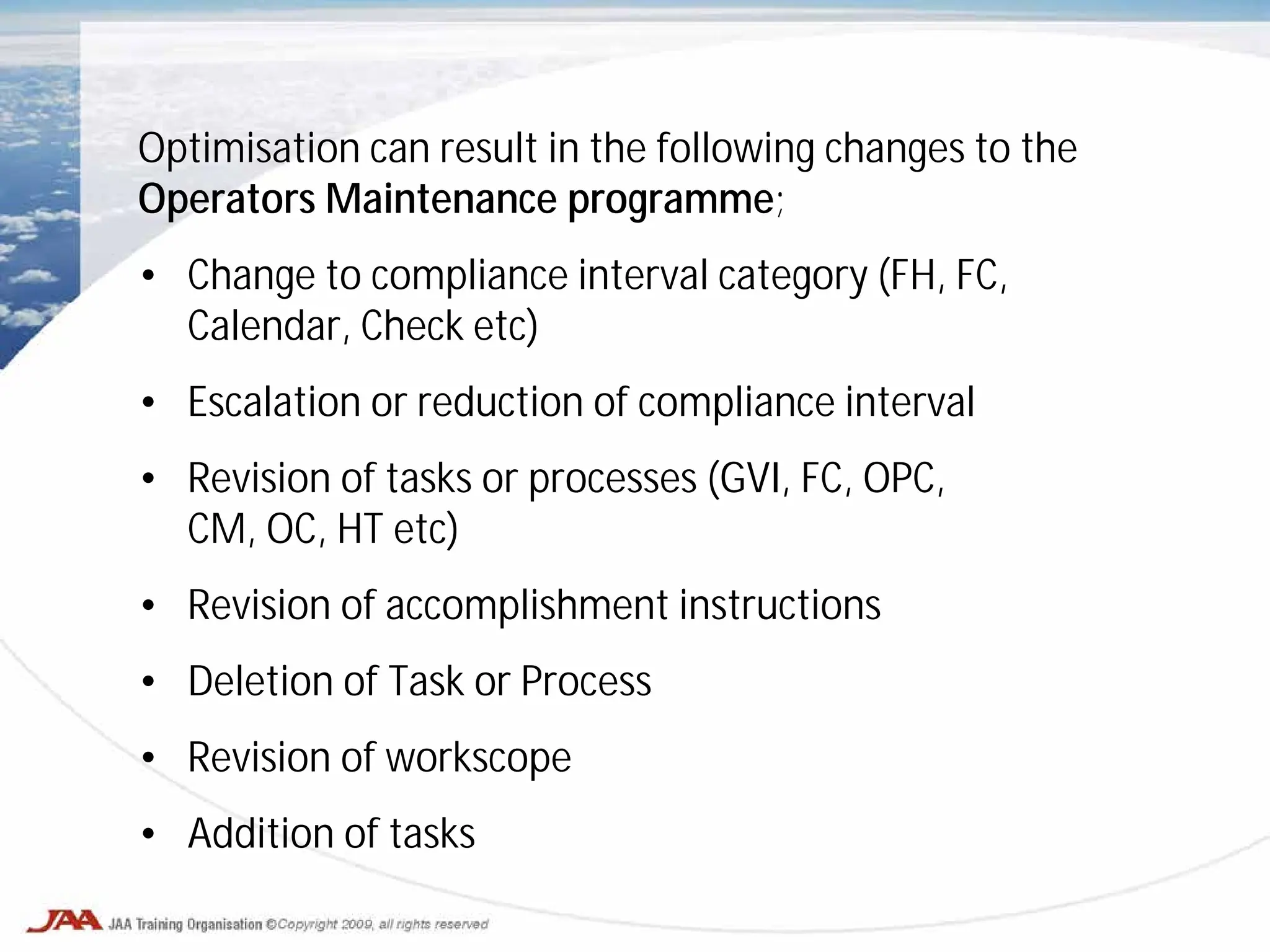 Optimisation can result in the following changes to the
Operators Maintenance programme;
• Change to compliance interval category (FH, FC,
Calendar, Check etc)
• Escalation or reduction of compliance interval
• Revision of tasks or processes (GVI, FC, OPC,
CM, OC, HT etc)
• Revision of accomplishment instructions
• Deletion of Task or Process
• Revision of workscope
• Addition of tasks
 