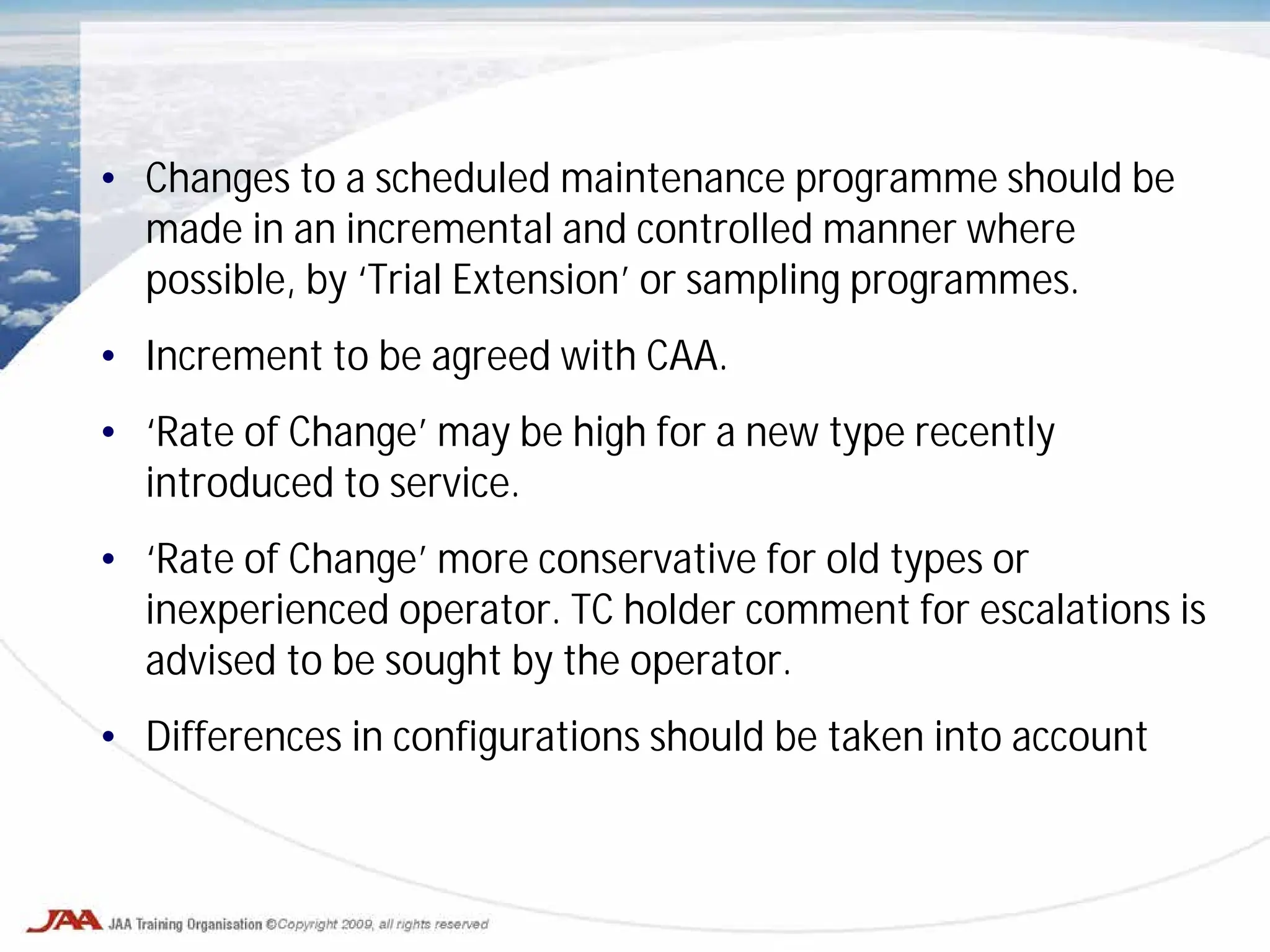 • Changes to a scheduled maintenance programme should be
made in an incremental and controlled manner where
possible, by ‘Trial Extension’ or sampling programmes.
• Increment to be agreed with CAA.
• ‘Rate of Change’ may be high for a new type recently
introduced to service.
• ‘Rate of Change’ more conservative for old types or
inexperienced operator. TC holder comment for escalations is
advised to be sought by the operator.
• Differences in configurations should be taken into account
 