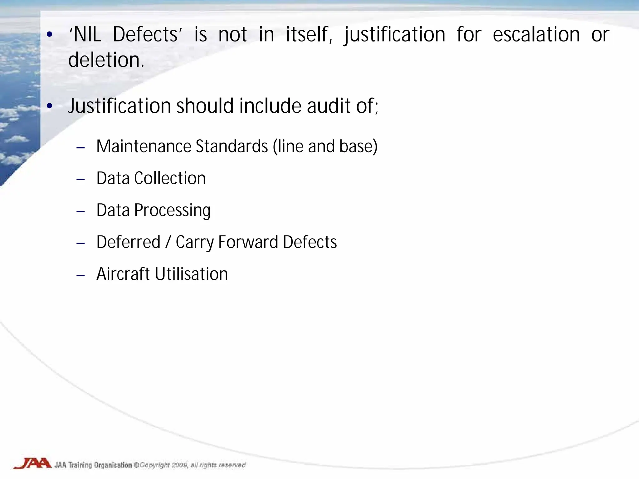 • ‘NIL Defects’ is not in itself, justification for escalation or
deletion.
• Justification should include audit of;
– Maintenance Standards (line and base)
– Data Collection
– Data Processing
– Deferred / Carry Forward Defects
– Aircraft Utilisation
 