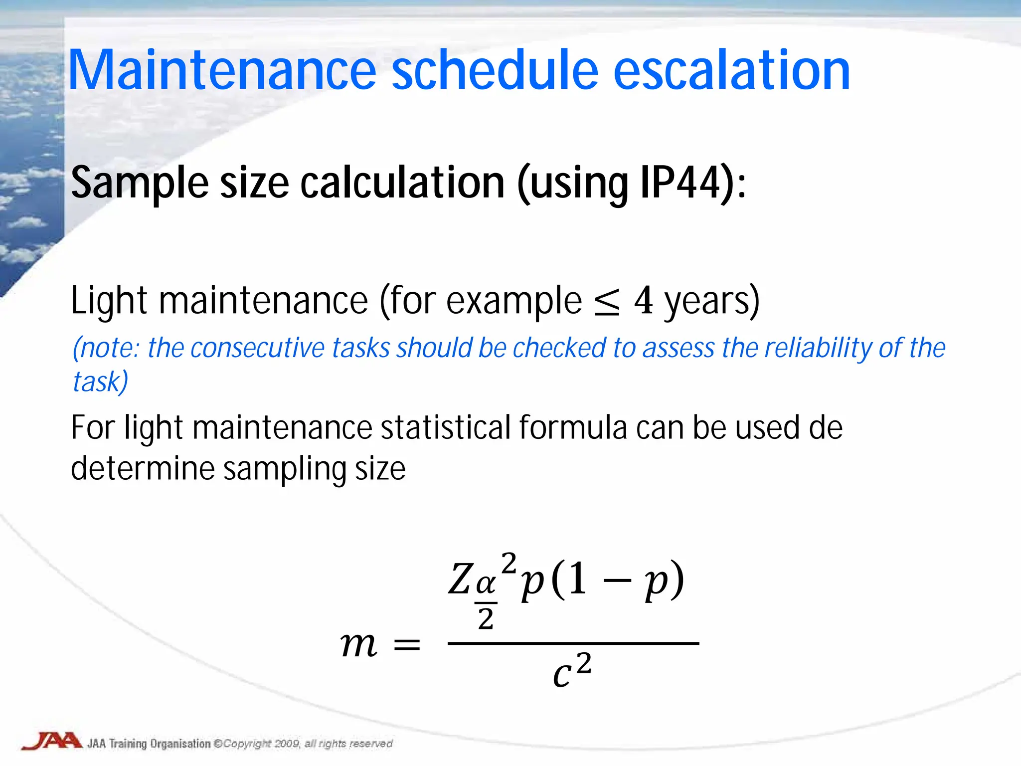 Sample size calculation (using IP44):
Light maintenance (for example ≤ 4 years)
(note: the consecutive tasks should be checked to assess the reliability of the
task)
For light maintenance statistical formula can be used de
determine sampling size
𝑚 =
𝑍𝛼
2
2
𝑝(1 − 𝑝)
𝑐2
Maintenance schedule escalation
 