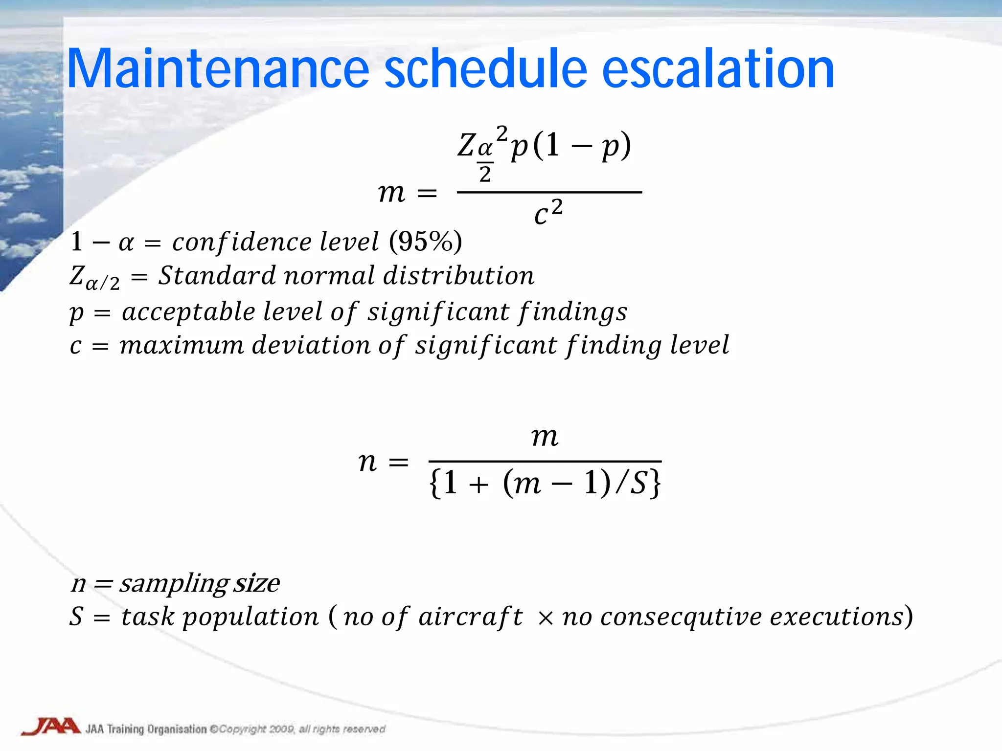 𝑚 =
𝑍𝛼
2
2
𝑝(1 − 𝑝)
𝑐2
1 − 𝛼 = 𝑐𝑐𝑐𝑐𝑐𝑐𝑐𝑐𝑐𝑐 𝑙𝑙𝑙𝑙𝑙 (95%)
𝑍𝛼/2 = 𝑆𝑆𝑆𝑆𝑆𝑆𝑆𝑆 𝑛𝑛𝑛𝑛𝑛𝑛 𝑑𝑑𝑑𝑑𝑑𝑑𝑑𝑑𝑑𝑑𝑑𝑑
𝑝 = 𝑎𝑎𝑎𝑎𝑎𝑎𝑎𝑎𝑎𝑎 𝑙𝑙𝑙𝑙𝑙 𝑜𝑜 𝑠𝑠𝑠𝑠𝑠𝑠𝑠𝑠𝑠𝑠𝑠 𝑓𝑓𝑓𝑓𝑓𝑓𝑓𝑓
𝑐 = 𝑚𝑚𝑚𝑚𝑚𝑚𝑚 𝑑𝑑𝑑𝑑𝑑𝑑𝑑𝑑𝑑 𝑜𝑜 𝑠𝑠𝑠𝑠𝑠𝑠𝑠𝑠𝑠𝑠𝑠 𝑓𝑓𝑓𝑓𝑓𝑓𝑓 𝑙𝑙𝑙𝑙𝑙
𝑛 =
𝑚
1 + (𝑚 − 1)/𝑆
n = sampling size
𝑆 = 𝑡𝑡𝑡𝑡 𝑝𝑝𝑝𝑝𝑝𝑝𝑝𝑝𝑝𝑝 ( 𝑛𝑛 𝑜𝑜 𝑎𝑎𝑎𝑎𝑎𝑎𝑎𝑎 × 𝑛𝑛 𝑐𝑐𝑐𝑐𝑐𝑐𝑐𝑐𝑐𝑐𝑐𝑐 𝑒𝑒𝑒𝑒𝑒𝑒𝑒𝑒𝑒𝑒)
Maintenance schedule escalation
 
