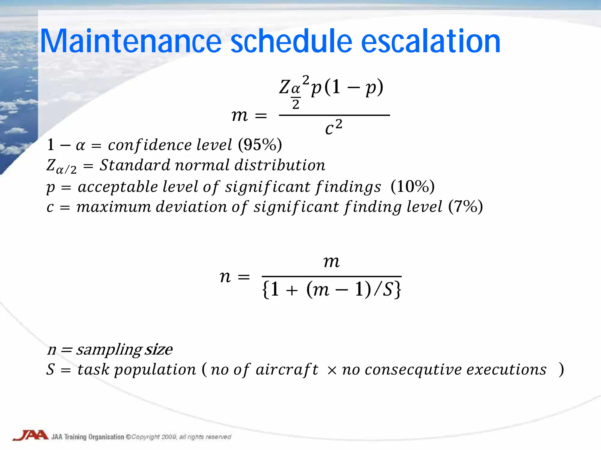 𝑚 =
𝑍𝛼
2
2
𝑝(1 − 𝑝)
𝑐2
1 − 𝛼 = 𝑐𝑐𝑐𝑐𝑐𝑐𝑐𝑐𝑐𝑐 𝑙𝑙𝑙𝑙𝑙 (95%)
𝑍𝛼/2 = 𝑆𝑆𝑆𝑆𝑆𝑆𝑆𝑆 𝑛𝑛𝑛𝑛𝑛𝑛 𝑑𝑑𝑑𝑑𝑑𝑑𝑑𝑑𝑑𝑑𝑑𝑑
𝑝 = 𝑎𝑎𝑎𝑎𝑎𝑎𝑎𝑎𝑎𝑎 𝑙𝑙𝑙𝑙𝑙 𝑜𝑜 𝑠𝑠𝑠𝑠𝑠𝑠𝑠𝑠𝑠𝑠𝑠 𝑓𝑓𝑓𝑓𝑓𝑓𝑓𝑓 (10%)
𝑐 = 𝑚𝑚𝑚𝑚𝑚𝑚𝑚 𝑑𝑑𝑑𝑑𝑑𝑑𝑑𝑑𝑑 𝑜𝑜 𝑠𝑠𝑠𝑠𝑠𝑠𝑠𝑠𝑠𝑠𝑠 𝑓𝑓𝑓𝑓𝑓𝑓𝑓 𝑙𝑙𝑙𝑙𝑙 (7%)
𝑛 =
𝑚
1 + (𝑚 − 1)/𝑆
n = sampling size
𝑆 = 𝑡𝑡𝑡𝑡 𝑝𝑝𝑝𝑝𝑝𝑝𝑝𝑝𝑝𝑝 ( 𝑛𝑛 𝑜𝑜 𝑎𝑎𝑎𝑎𝑎𝑎𝑎𝑎 × 𝑛𝑛 𝑐𝑐𝑐𝑐𝑐𝑐𝑐𝑐𝑐𝑐𝑐𝑐 𝑒𝑒𝑒𝑒𝑒𝑒𝑒𝑒𝑒𝑒 )
Maintenance schedule escalation
 
