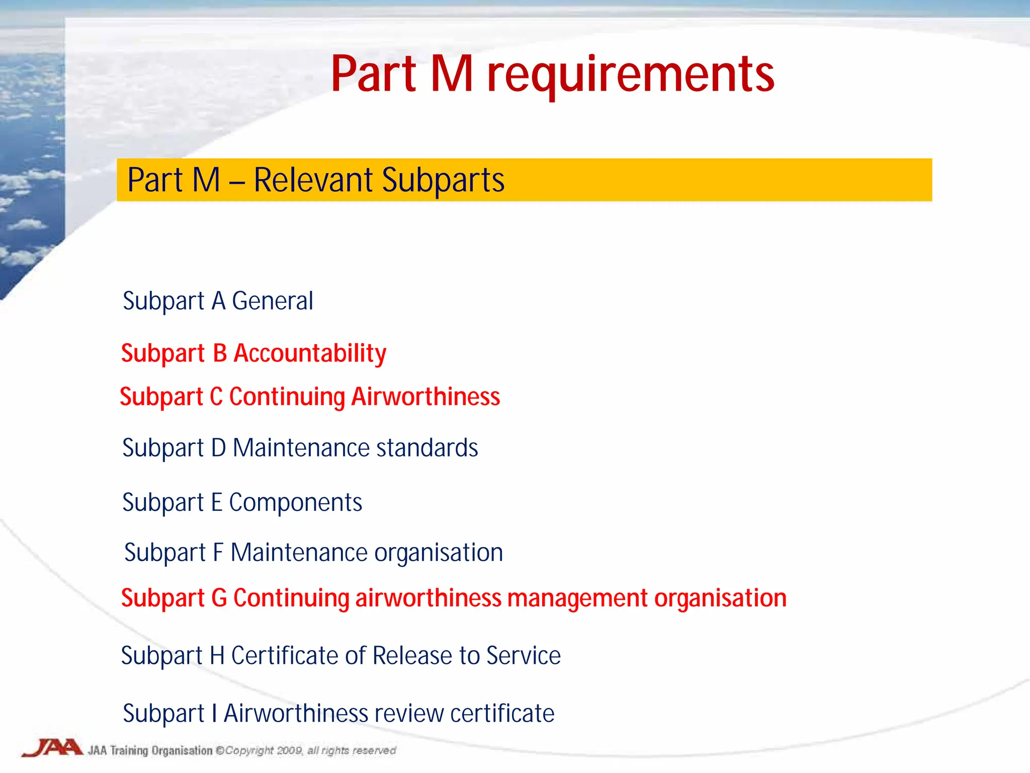 Subpart A General
Subpart B Accountability
Subpart C Continuing Airworthiness
Subpart D Maintenance standards
Subpart E Components
Subpart F Maintenance organisation
Subpart G Continuing airworthiness management organisation
Subpart H Certificate of Release to Service
Subpart I Airworthiness review certificate
Part M – Relevant Subparts
Part M requirements
 