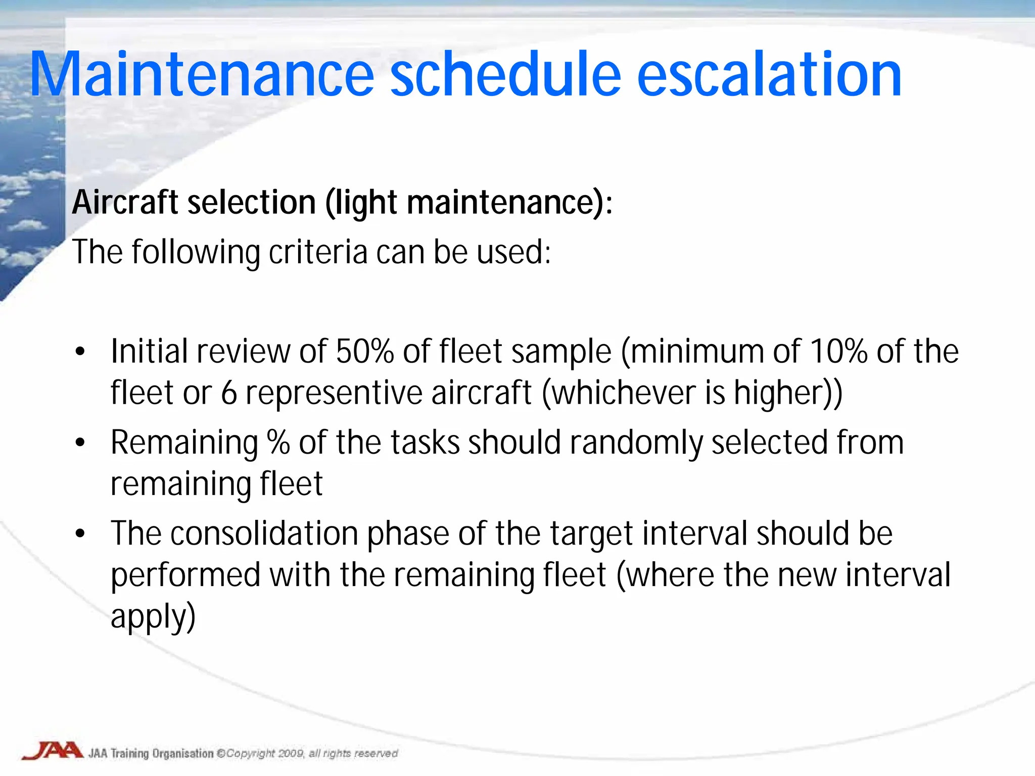 Aircraft selection (light maintenance):
The following criteria can be used:
• Initial review of 50% of fleet sample (minimum of 10% of the
fleet or 6 representive aircraft (whichever is higher))
• Remaining % of the tasks should randomly selected from
remaining fleet
• The consolidation phase of the target interval should be
performed with the remaining fleet (where the new interval
apply)
Maintenance schedule escalation
 