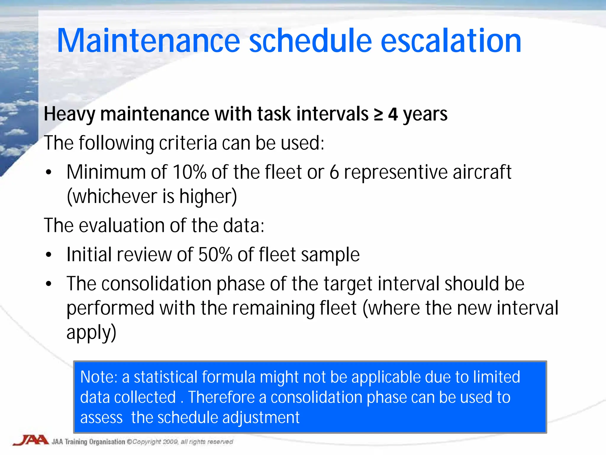 Heavy maintenance with task intervals ≥ 4 years
The following criteria can be used:
• Minimum of 10% of the fleet or 6 representive aircraft
(whichever is higher)
The evaluation of the data:
• Initial review of 50% of fleet sample
• The consolidation phase of the target interval should be
performed with the remaining fleet (where the new interval
apply)
Maintenance schedule escalation
Note: a statistical formula might not be applicable due to limited
data collected . Therefore a consolidation phase can be used to
assess the schedule adjustment
 