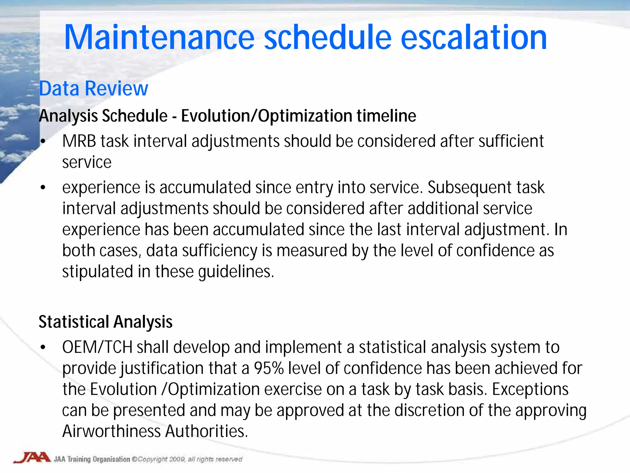 Data Review
Analysis Schedule - Evolution/Optimization timeline
• MRB task interval adjustments should be considered after sufficient
service
• experience is accumulated since entry into service. Subsequent task
interval adjustments should be considered after additional service
experience has been accumulated since the last interval adjustment. In
both cases, data sufficiency is measured by the level of confidence as
stipulated in these guidelines.
Statistical Analysis
• OEM/TCH shall develop and implement a statistical analysis system to
provide justification that a 95% level of confidence has been achieved for
the Evolution /Optimization exercise on a task by task basis. Exceptions
can be presented and may be approved at the discretion of the approving
Airworthiness Authorities.
Maintenance schedule escalation
 