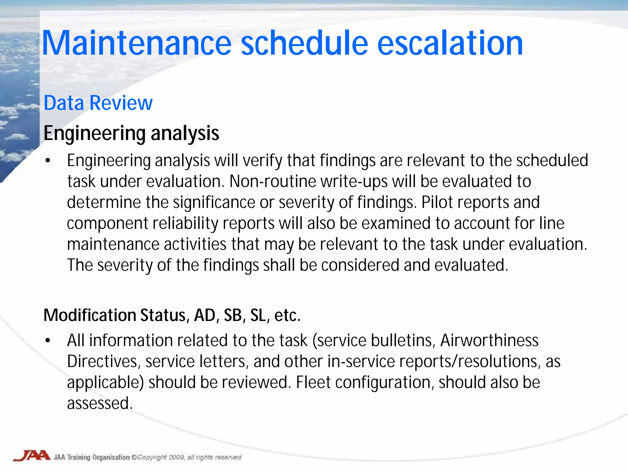 Data Review
Engineering analysis
• Engineering analysis will verify that findings are relevant to the scheduled
task under evaluation. Non-routine write-ups will be evaluated to
determine the significance or severity of findings. Pilot reports and
component reliability reports will also be examined to account for line
maintenance activities that may be relevant to the task under evaluation.
The severity of the findings shall be considered and evaluated.
Modification Status, AD, SB, SL, etc.
• All information related to the task (service bulletins, Airworthiness
Directives, service letters, and other in-service reports/resolutions, as
applicable) should be reviewed. Fleet configuration, should also be
assessed.
Maintenance schedule escalation
 