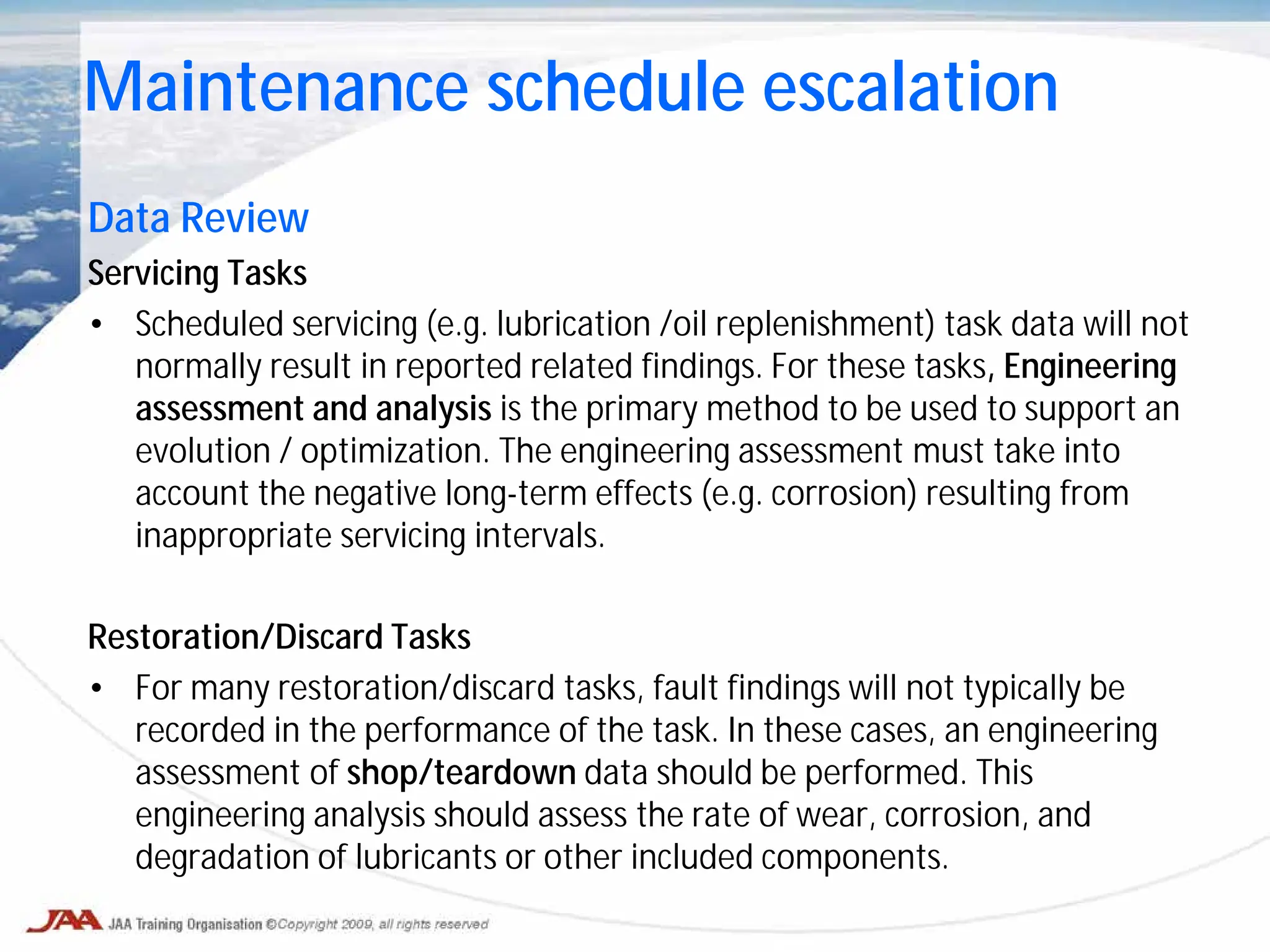 Data Review
Servicing Tasks
• Scheduled servicing (e.g. lubrication /oil replenishment) task data will not
normally result in reported related findings. For these tasks, Engineering
assessment and analysis is the primary method to be used to support an
evolution / optimization. The engineering assessment must take into
account the negative long-term effects (e.g. corrosion) resulting from
inappropriate servicing intervals.
Restoration/Discard Tasks
• For many restoration/discard tasks, fault findings will not typically be
recorded in the performance of the task. In these cases, an engineering
assessment of shop/teardown data should be performed. This
engineering analysis should assess the rate of wear, corrosion, and
degradation of lubricants or other included components.
Maintenance schedule escalation
 