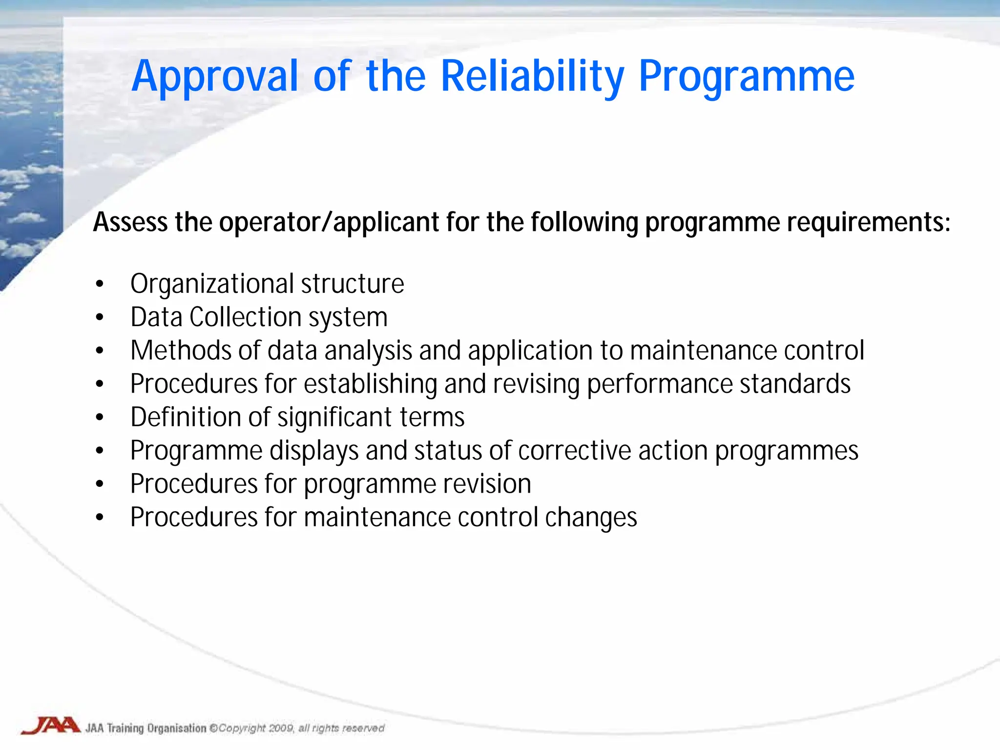 Assess the operator/applicant for the following programme requirements:
• Organizational structure
• Data Collection system
• Methods of data analysis and application to maintenance control
• Procedures for establishing and revising performance standards
• Definition of significant terms
• Programme displays and status of corrective action programmes
• Procedures for programme revision
• Procedures for maintenance control changes
Approval of the Reliability Programme
 