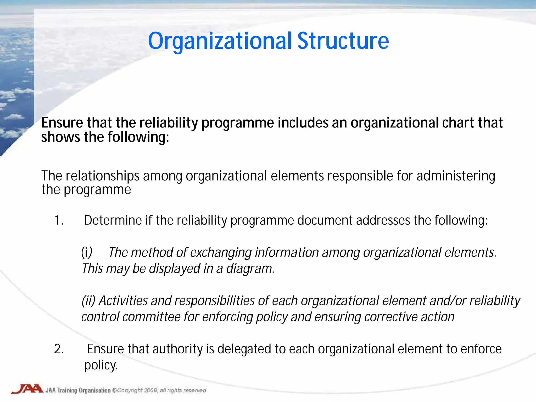 Ensure that the reliability programme includes an organizational chart that
shows the following:
The relationships among organizational elements responsible for administering
the programme
Organizational Structure
1. Determine if the reliability programme document addresses the following:
(i) The method of exchanging information among organizational elements.
This may be displayed in a diagram.
(ii) Activities and responsibilities of each organizational element and/or reliability
control committee for enforcing policy and ensuring corrective action
2. Ensure that authority is delegated to each organizational element to enforce
policy.
 