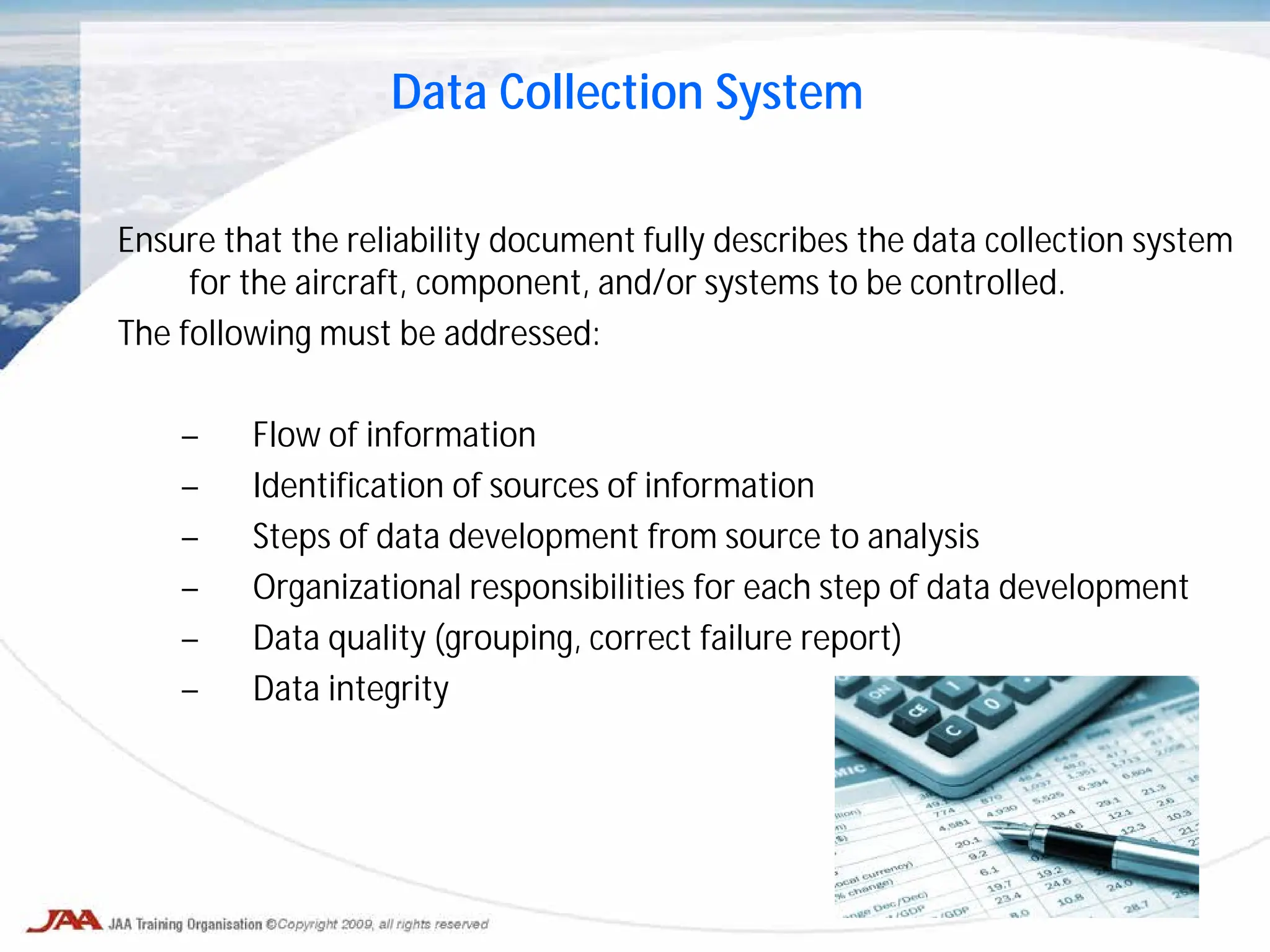 Ensure that the reliability document fully describes the data collection system
for the aircraft, component, and/or systems to be controlled.
The following must be addressed:
– Flow of information
– Identification of sources of information
– Steps of data development from source to analysis
– Organizational responsibilities for each step of data development
– Data quality (grouping, correct failure report)
– Data integrity
Data Collection System
 
