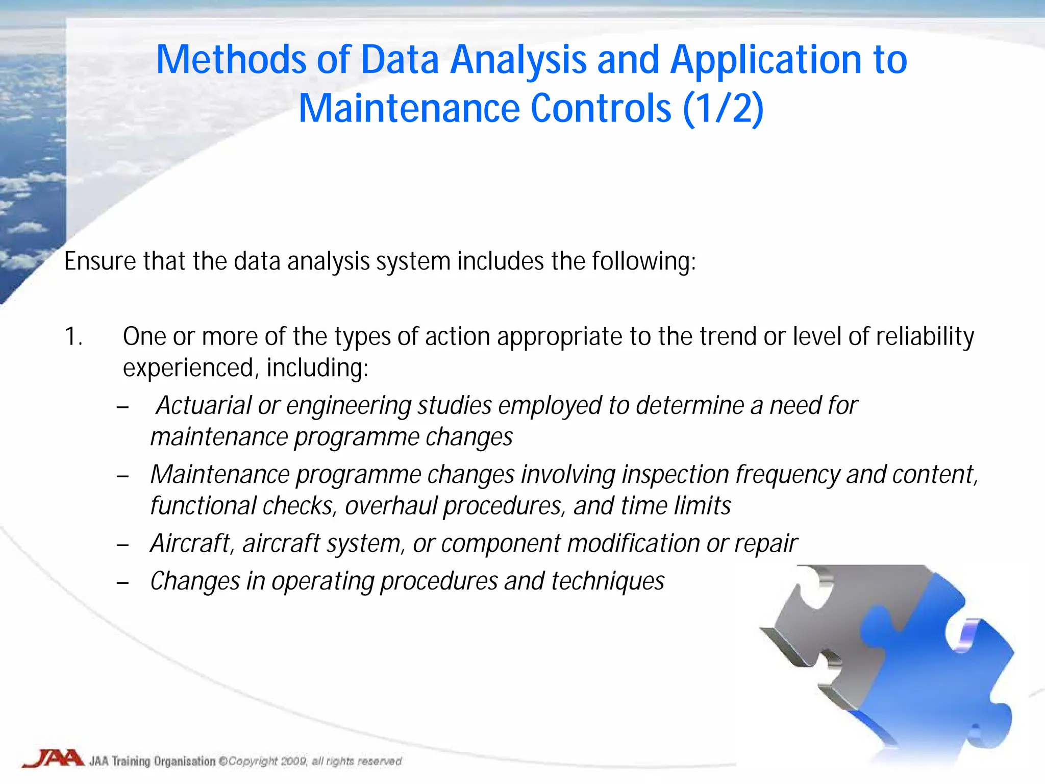 Ensure that the data analysis system includes the following:
1. One or more of the types of action appropriate to the trend or level of reliability
experienced, including:
– Actuarial or engineering studies employed to determine a need for
maintenance programme changes
– Maintenance programme changes involving inspection frequency and content,
functional checks, overhaul procedures, and time limits
– Aircraft, aircraft system, or component modification or repair
– Changes in operating procedures and techniques
Methods of Data Analysis and Application to
Maintenance Controls (1/2)
 