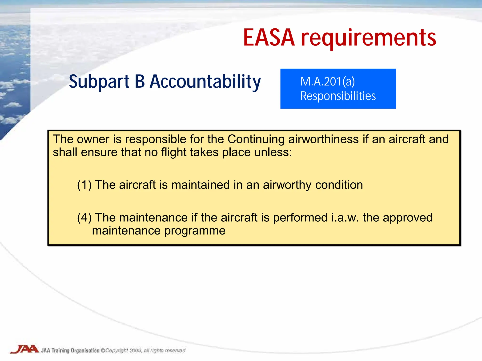 The owner is responsible for the Continuing airworthiness if an aircraft and
shall ensure that no flight takes place unless:
(1) The aircraft is maintained in an airworthy condition
(4) The maintenance if the aircraft is performed i.a.w. the approved
maintenance programme
M.A.201(a)
Responsibilities
Subpart B Accountability
EASA requirements
 