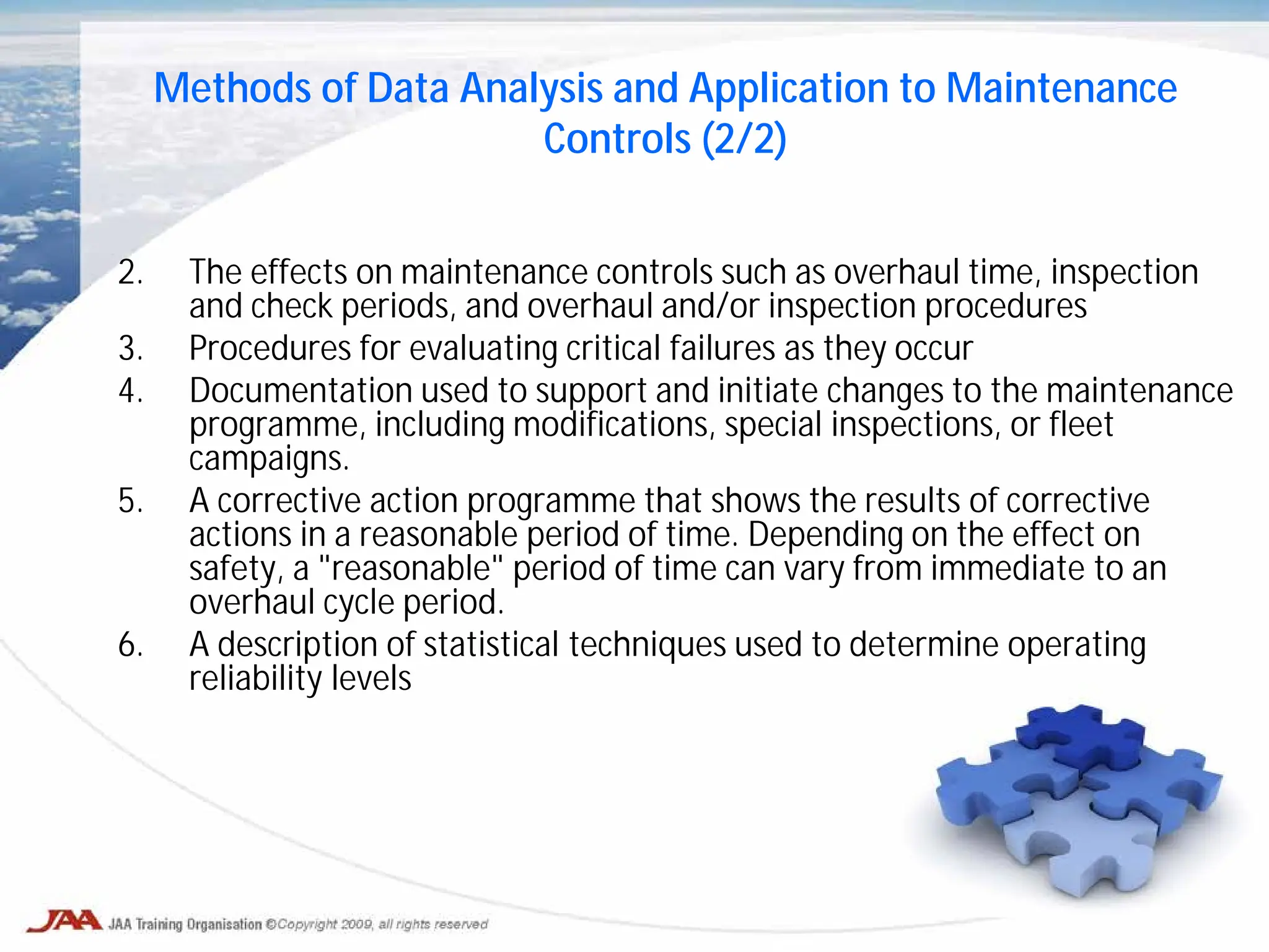 2. The effects on maintenance controls such as overhaul time, inspection
and check periods, and overhaul and/or inspection procedures
3. Procedures for evaluating critical failures as they occur
4. Documentation used to support and initiate changes to the maintenance
programme, including modifications, special inspections, or fleet
campaigns.
5. A corrective action programme that shows the results of corrective
actions in a reasonable period of time. Depending on the effect on
safety, a "reasonable" period of time can vary from immediate to an
overhaul cycle period.
6. A description of statistical techniques used to determine operating
reliability levels
Methods of Data Analysis and Application to Maintenance
Controls (2/2)
 
