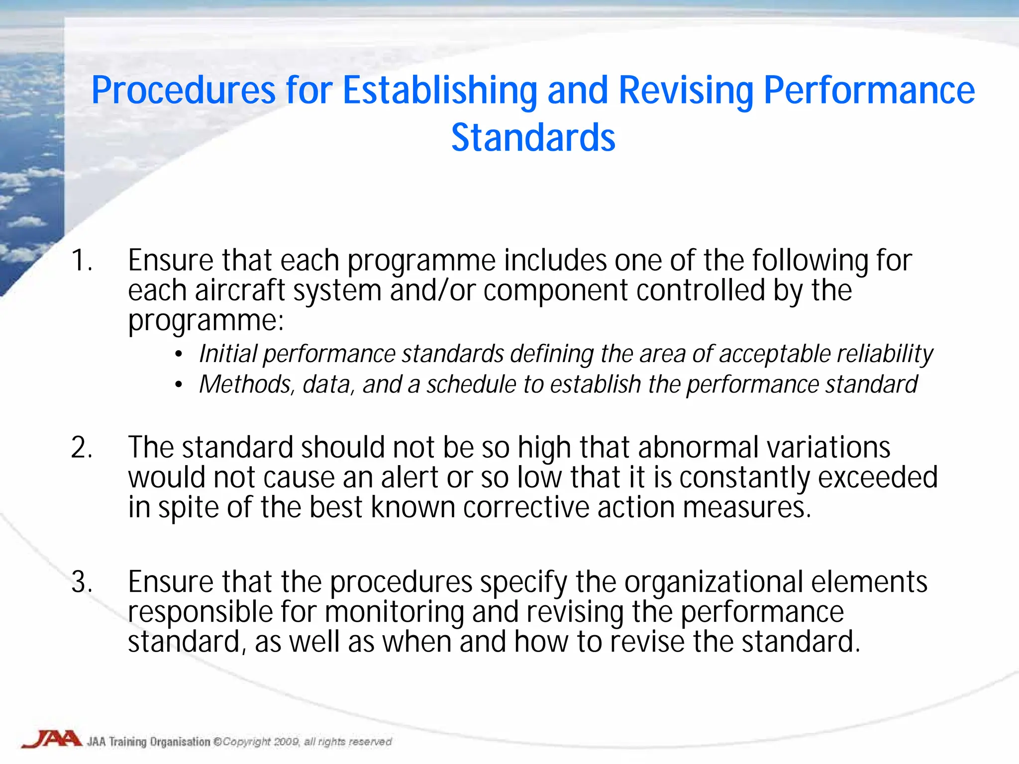 1. Ensure that each programme includes one of the following for
each aircraft system and/or component controlled by the
programme:
• Initial performance standards defining the area of acceptable reliability
• Methods, data, and a schedule to establish the performance standard
2. The standard should not be so high that abnormal variations
would not cause an alert or so low that it is constantly exceeded
in spite of the best known corrective action measures.
3. Ensure that the procedures specify the organizational elements
responsible for monitoring and revising the performance
standard, as well as when and how to revise the standard.
Procedures for Establishing and Revising Performance
Standards
 