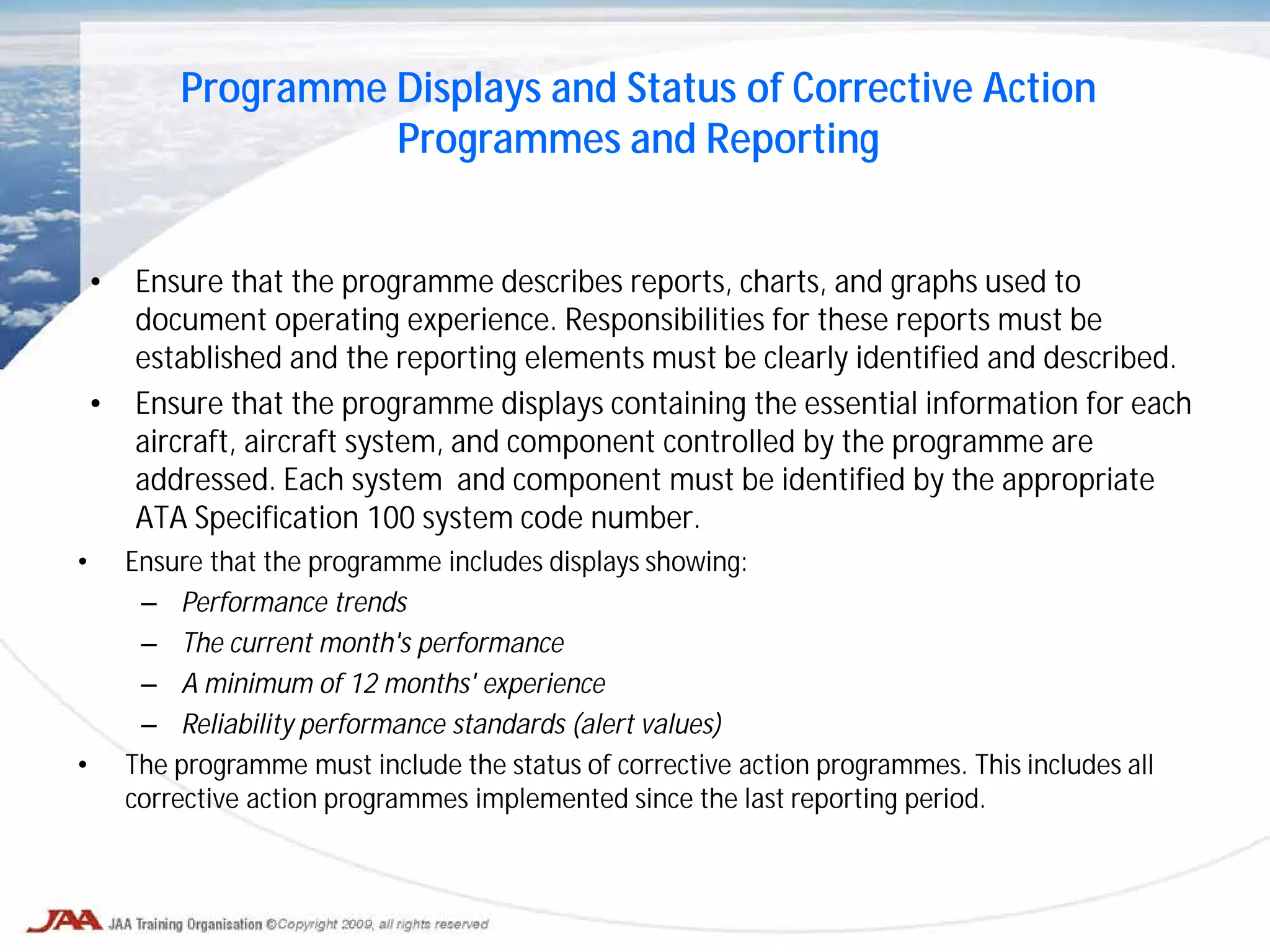 • Ensure that the programme describes reports, charts, and graphs used to
document operating experience. Responsibilities for these reports must be
established and the reporting elements must be clearly identified and described.
• Ensure that the programme displays containing the essential information for each
aircraft, aircraft system, and component controlled by the programme are
addressed. Each system and component must be identified by the appropriate
ATA Specification 100 system code number.
Programme Displays and Status of Corrective Action
Programmes and Reporting
• Ensure that the programme includes displays showing:
– Performance trends
– The current month's performance
– A minimum of 12 months' experience
– Reliability performance standards (alert values)
• The programme must include the status of corrective action programmes. This includes all
corrective action programmes implemented since the last reporting period.
 