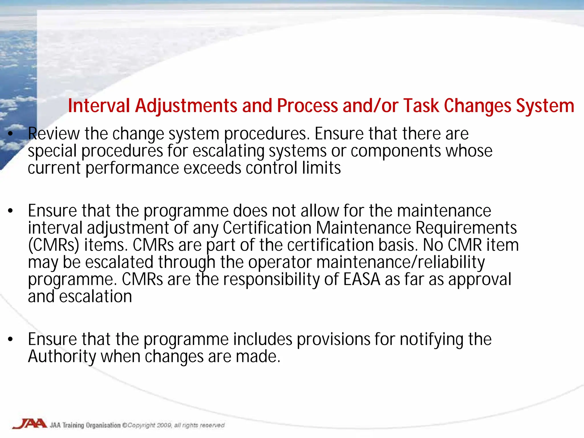 • Review the change system procedures. Ensure that there are
special procedures for escalating systems or components whose
current performance exceeds control limits
• Ensure that the programme does not allow for the maintenance
interval adjustment of any Certification Maintenance Requirements
(CMRs) items. CMRs are part of the certification basis. No CMR item
may be escalated through the operator maintenance/reliability
programme. CMRs are the responsibility of EASA as far as approval
and escalation
• Ensure that the programme includes provisions for notifying the
Authority when changes are made.
Interval Adjustments and Process and/or Task Changes System
 