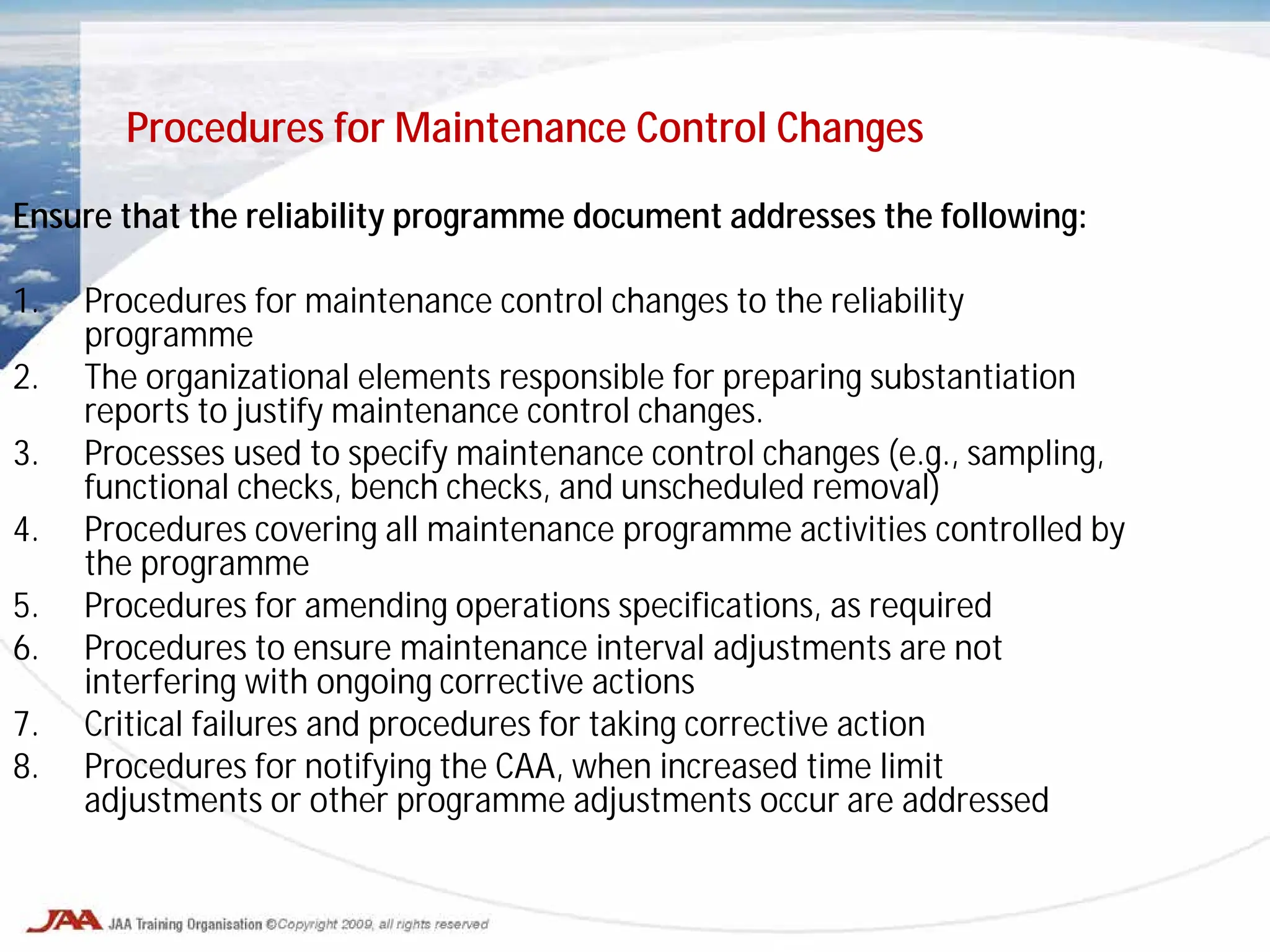 Ensure that the reliability programme document addresses the following:
1. Procedures for maintenance control changes to the reliability
programme
2. The organizational elements responsible for preparing substantiation
reports to justify maintenance control changes.
3. Processes used to specify maintenance control changes (e.g., sampling,
functional checks, bench checks, and unscheduled removal)
4. Procedures covering all maintenance programme activities controlled by
the programme
5. Procedures for amending operations specifications, as required
6. Procedures to ensure maintenance interval adjustments are not
interfering with ongoing corrective actions
7. Critical failures and procedures for taking corrective action
8. Procedures for notifying the CAA, when increased time limit
adjustments or other programme adjustments occur are addressed
Procedures for Maintenance Control Changes
 