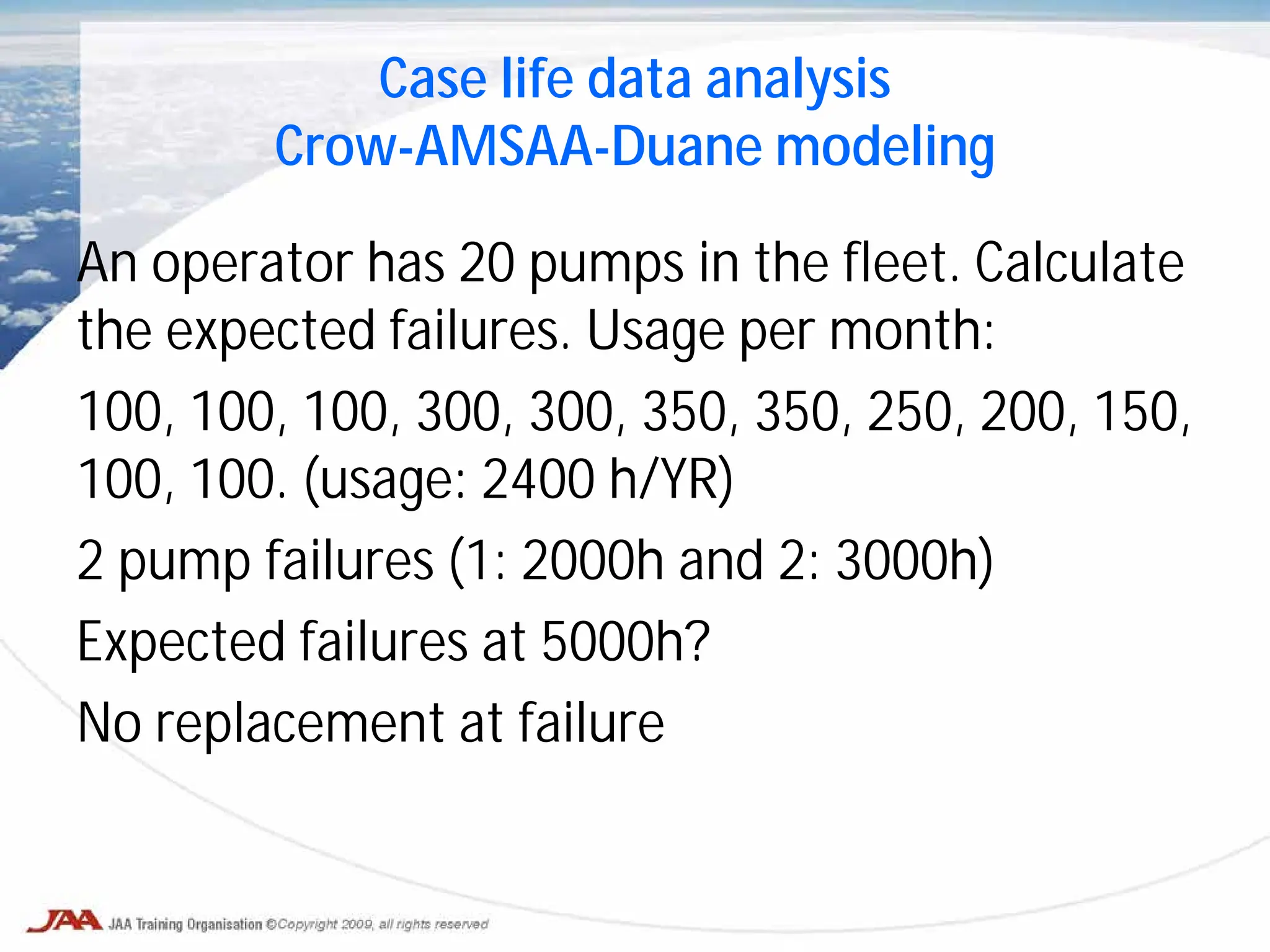 Case life data analysis
Crow-AMSAA-Duane modeling
An operator has 20 pumps in the fleet. Calculate
the expected failures. Usage per month:
100, 100, 100, 300, 300, 350, 350, 250, 200, 150,
100, 100. (usage: 2400 h/YR)
2 pump failures (1: 2000h and 2: 3000h)
Expected failures at 5000h?
No replacement at failure
 