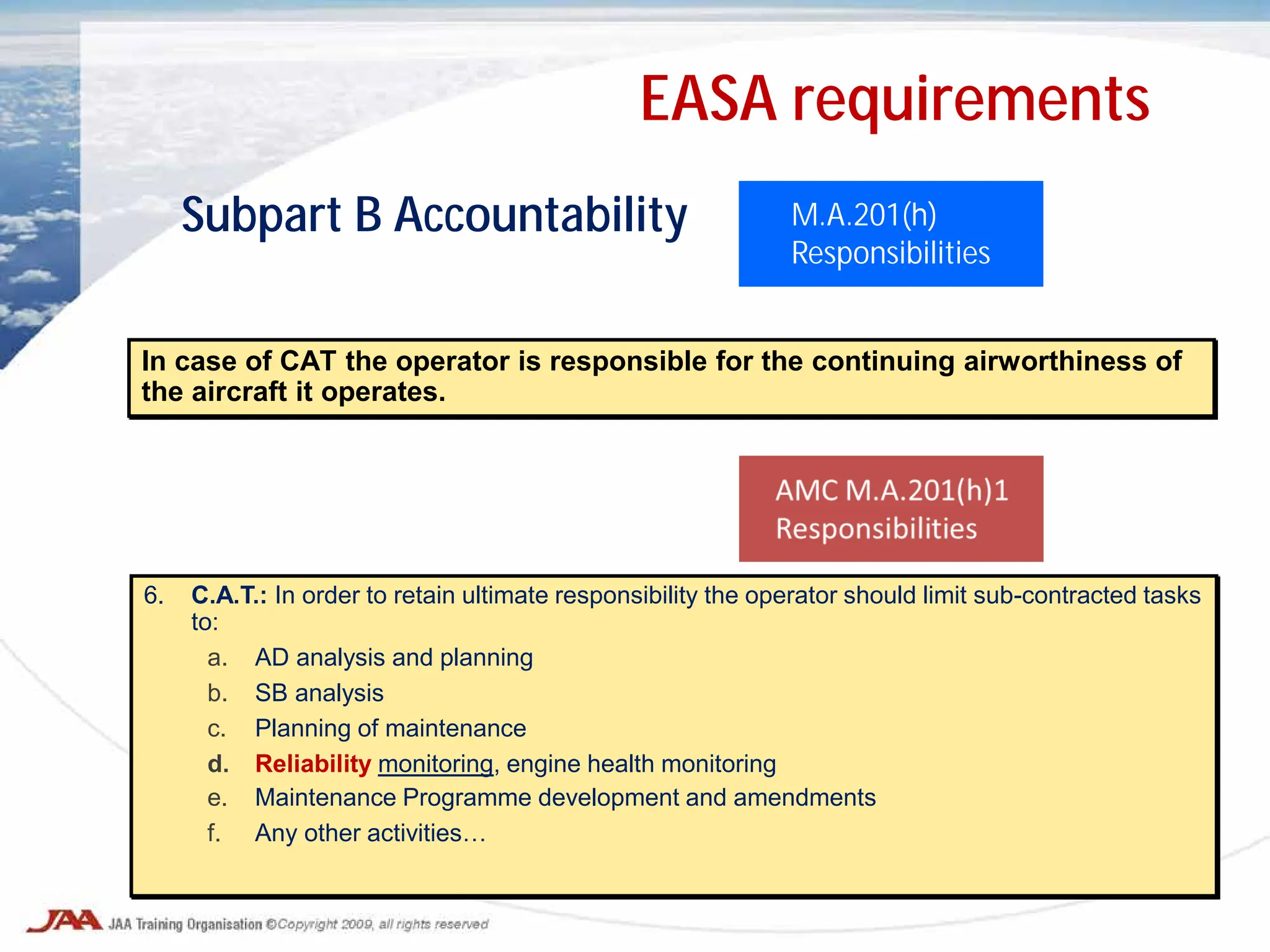 In case of CAT the operator is responsible for the continuing airworthiness of
the aircraft it operates.
M.A.201(h)
Responsibilities
Subpart B Accountability
EASA requirements
6. C.A.T.: In order to retain ultimate responsibility the operator should limit sub-contracted tasks
to:
a. AD analysis and planning
b. SB analysis
c. Planning of maintenance
d. Reliability monitoring, engine health monitoring
e. Maintenance Programme development and amendments
f. Any other activities…
 