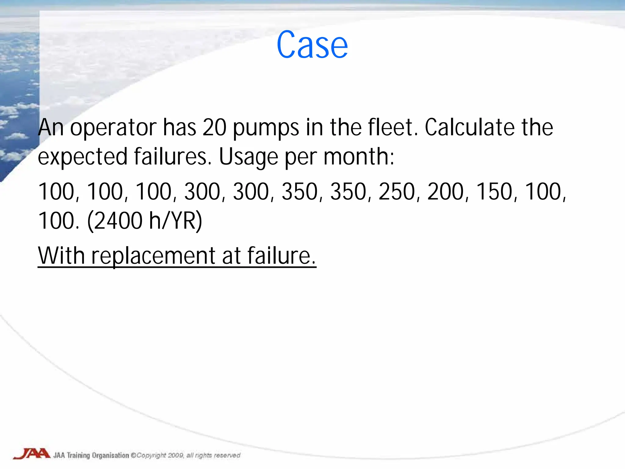 Case
An operator has 20 pumps in the fleet. Calculate the
expected failures. Usage per month:
100, 100, 100, 300, 300, 350, 350, 250, 200, 150, 100,
100. (2400 h/YR)
With replacement at failure.
 
