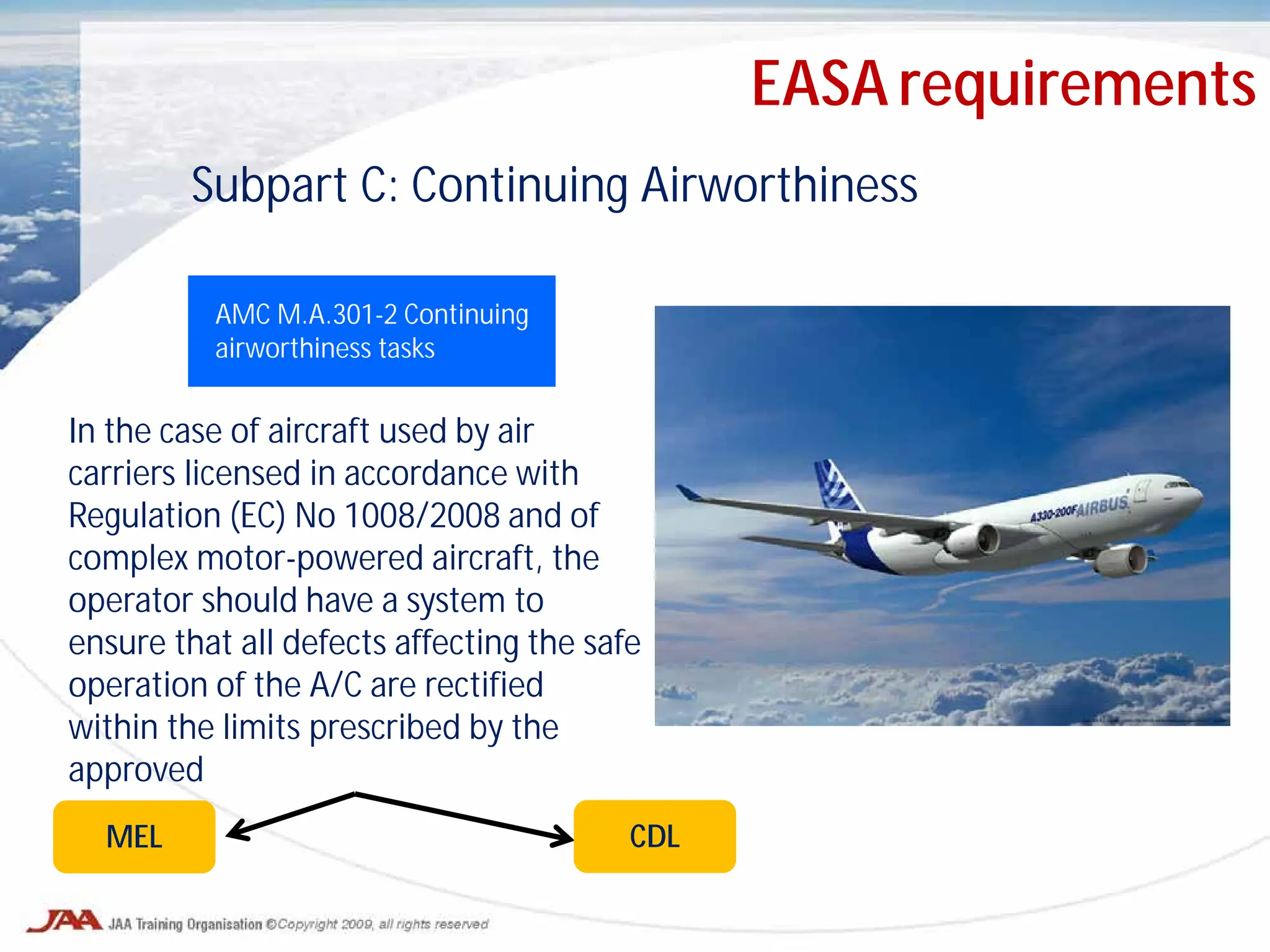 Subpart C: Continuing Airworthiness
AMC M.A.301-2 Continuing
airworthiness tasks
In the case of aircraft used by air
carriers licensed in accordance with
Regulation (EC) No 1008/2008 and of
complex motor-powered aircraft, the
operator should have a system to
ensure that all defects affecting the safe
operation of the A/C are rectified
within the limits prescribed by the
approved
MEL CDL
EASA requirements
 