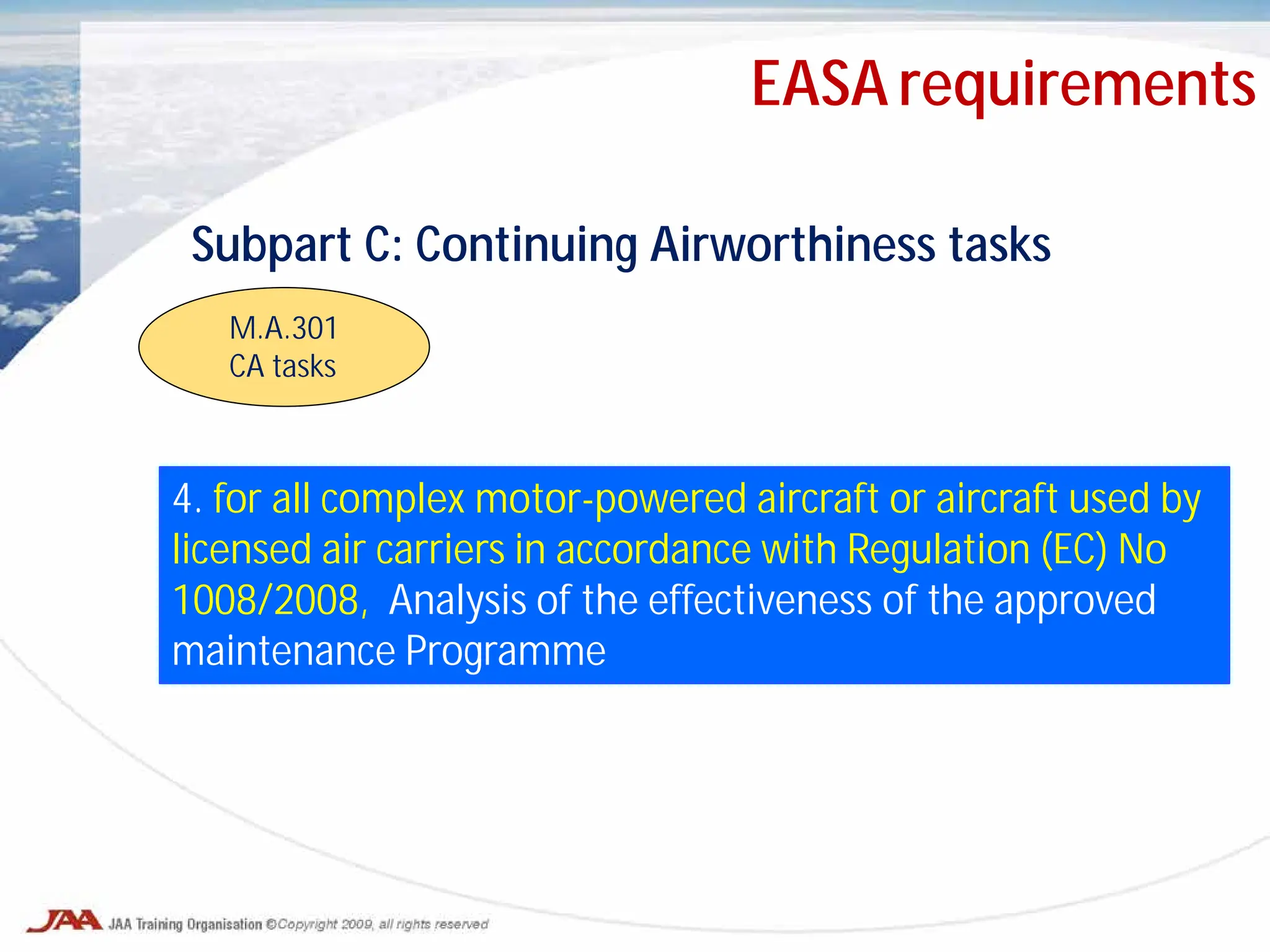 Subpart C: Continuing Airworthiness tasks
M.A.301
CA tasks
4. for all complex motor-powered aircraft or aircraft used by
licensed air carriers in accordance with Regulation (EC) No
1008/2008, Analysis of the effectiveness of the approved
maintenance Programme
EASA requirements
 