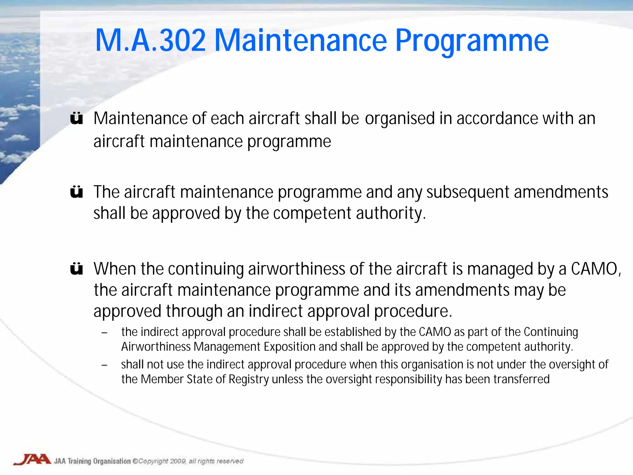 ü Maintenance of each aircraft shall be organised in accordance with an
aircraft maintenance programme
ü The aircraft maintenance programme and any subsequent amendments
shall be approved by the competent authority.
ü When the continuing airworthiness of the aircraft is managed by a CAMO,
the aircraft maintenance programme and its amendments may be
approved through an indirect approval procedure.
– the indirect approval procedure shall be established by the CAMO as part of the Continuing
Airworthiness Management Exposition and shall be approved by the competent authority.
– shall not use the indirect approval procedure when this organisation is not under the oversight of
the Member State of Registry unless the oversight responsibility has been transferred
M.A.302 Maintenance Programme
 