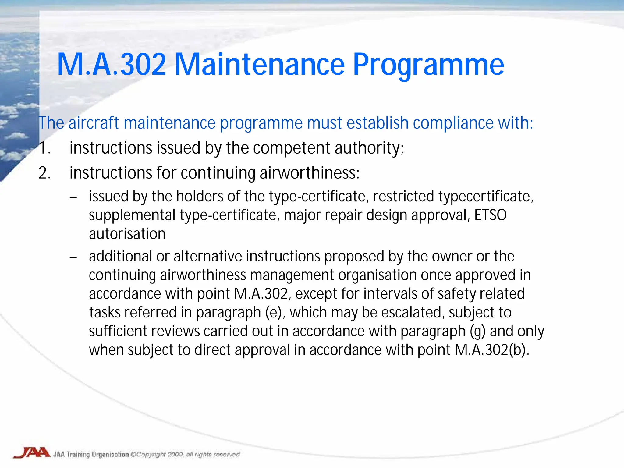 The aircraft maintenance programme must establish compliance with:
1. instructions issued by the competent authority;
2. instructions for continuing airworthiness:
– issued by the holders of the type-certificate, restricted typecertificate,
supplemental type-certificate, major repair design approval, ETSO
autorisation
– additional or alternative instructions proposed by the owner or the
continuing airworthiness management organisation once approved in
accordance with point M.A.302, except for intervals of safety related
tasks referred in paragraph (e), which may be escalated, subject to
sufficient reviews carried out in accordance with paragraph (g) and only
when subject to direct approval in accordance with point M.A.302(b).
M.A.302 Maintenance Programme
 