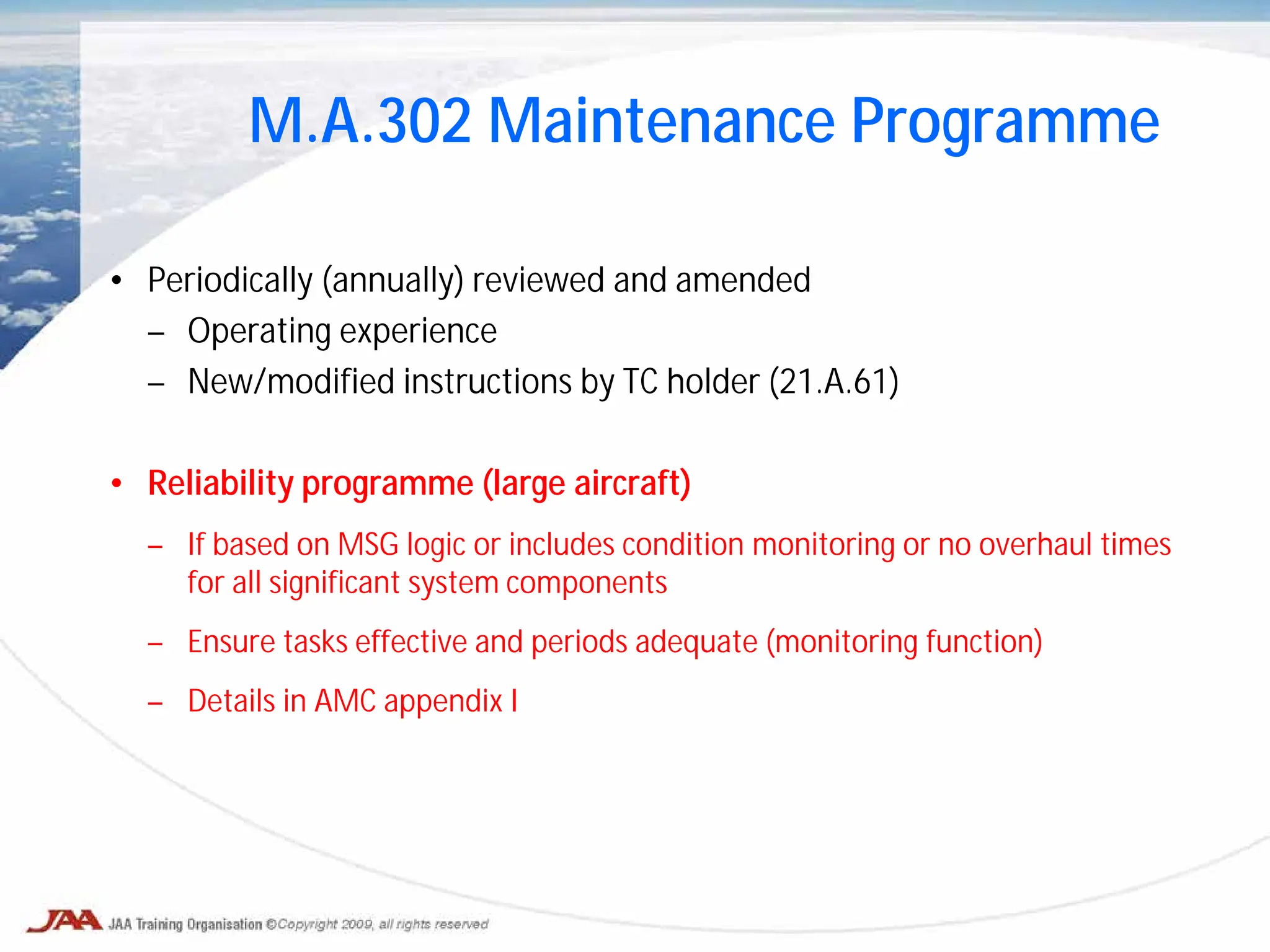 • Periodically (annually) reviewed and amended
– Operating experience
– New/modified instructions by TC holder (21.A.61)
• Reliability programme (large aircraft)
– If based on MSG logic or includes condition monitoring or no overhaul times
for all significant system components
– Ensure tasks effective and periods adequate (monitoring function)
– Details in AMC appendix I
M.A.302 Maintenance Programme
 