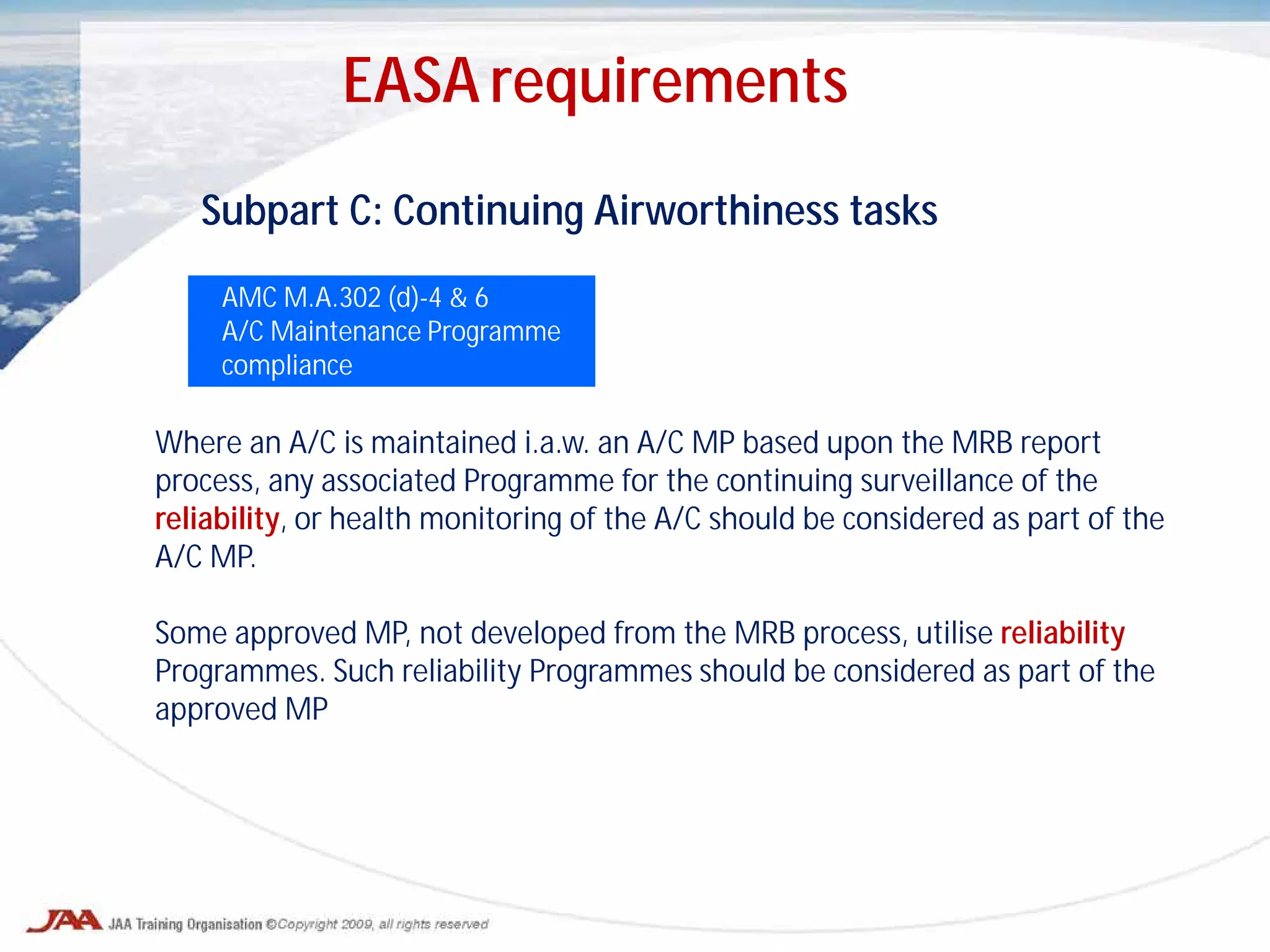 Subpart C: Continuing Airworthiness tasks
AMC M.A.302 (d)-4 & 6
A/C Maintenance Programme
compliance
Where an A/C is maintained i.a.w. an A/C MP based upon the MRB report
process, any associated Programme for the continuing surveillance of the
reliability, or health monitoring of the A/C should be considered as part of the
A/C MP.
Some approved MP, not developed from the MRB process, utilise reliability
Programmes. Such reliability Programmes should be considered as part of the
approved MP
EASA requirements
 