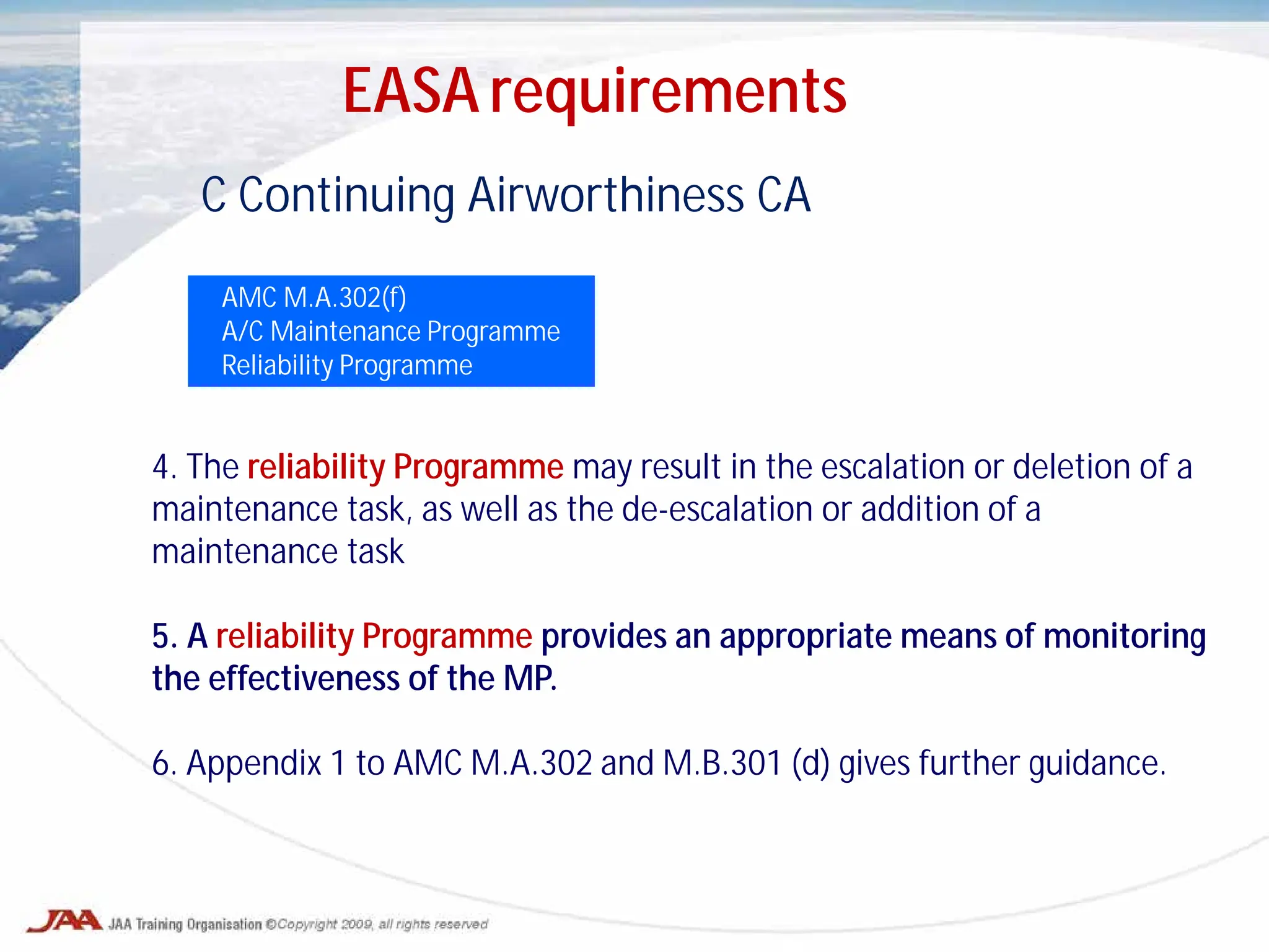 C Continuing Airworthiness CA
AMC M.A.302(f)
A/C Maintenance Programme
Reliability Programme
4. The reliability Programme may result in the escalation or deletion of a
maintenance task, as well as the de-escalation or addition of a
maintenance task
5. A reliability Programme provides an appropriate means of monitoring
the effectiveness of the MP.
6. Appendix 1 to AMC M.A.302 and M.B.301 (d) gives further guidance.
EASA requirements
 