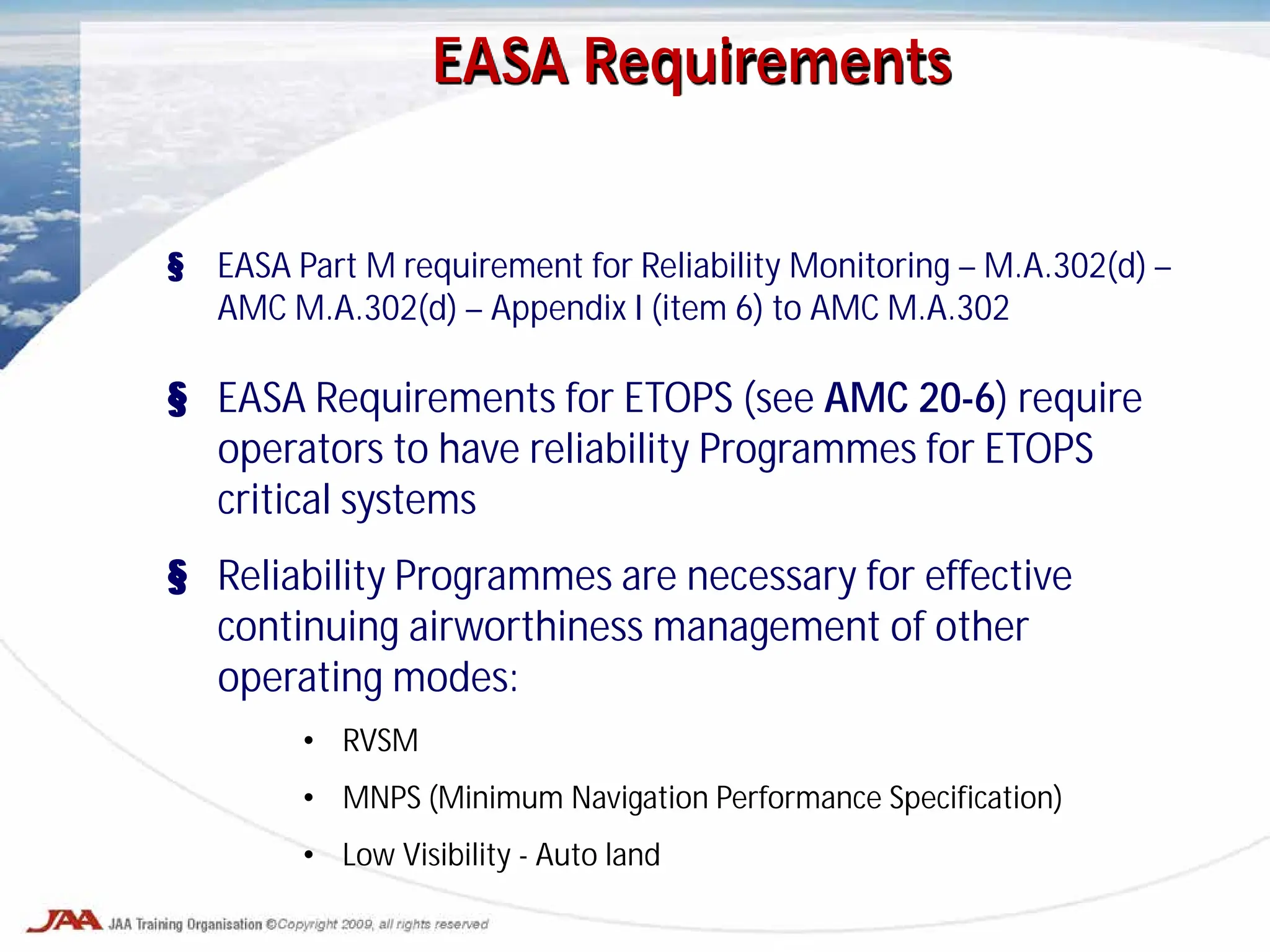 EASA Requirements
§ EASA Part M requirement for Reliability Monitoring – M.A.302(d) –
AMC M.A.302(d) – Appendix I (item 6) to AMC M.A.302
§ EASA Requirements for ETOPS (see AMC 20-6) require
operators to have reliability Programmes for ETOPS
critical systems
§ Reliability Programmes are necessary for effective
continuing airworthiness management of other
operating modes:
• RVSM
• MNPS (Minimum Navigation Performance Specification)
• Low Visibility - Auto land
 